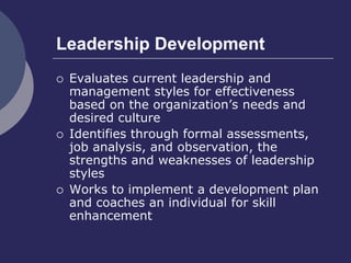 Leadership Development
 Evaluates current leadership and
management styles for effectiveness
based on the organization’s needs and
desired culture
 Identifies through formal assessments,
job analysis, and observation, the
strengths and weaknesses of leadership
styles
 Works to implement a development plan
and coaches an individual for skill
enhancement
 