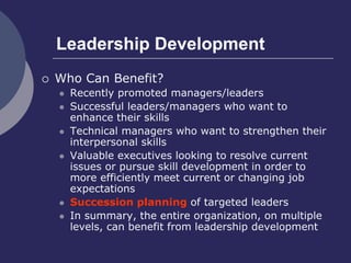 Leadership Development
 Who Can Benefit?
 Recently promoted managers/leaders
 Successful leaders/managers who want to
enhance their skills
 Technical managers who want to strengthen their
interpersonal skills
 Valuable executives looking to resolve current
issues or pursue skill development in order to
more efficiently meet current or changing job
expectations
 Succession planning of targeted leaders
 In summary, the entire organization, on multiple
levels, can benefit from leadership development
 