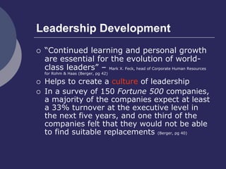 Leadership Development
 “Continued learning and personal growth
are essential for the evolution of world-
class leaders” – Mark X. Feck, head of Corporate Human Resources
for Rohm & Haas (Berger, pg 42)
 Helps to create a culture of leadership
 In a survey of 150 Fortune 500 companies,
a majority of the companies expect at least
a 33% turnover at the executive level in
the next five years, and one third of the
companies felt that they would not be able
to find suitable replacements (Berger, pg 40)
 
