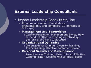 External Leadership Consultants
 Impact Leadership Consultants, Inc.
 Provides a number of workshops,
presentations, and seminars (30 minutes to
full days)
 Management and Supervision
 Conflict Resolution, Management Styles, How
to Conduct Effective Meetings, Motivating
yourself and Others to Succeed
 Organizational Dynamics
 Organizational Change, Diversity Training,
Team Building, Effective Customer Service
 Personal Growth and Development
 Assertiveness Training, How to be an Effective
Communicator, Dealing with Difficult People
 