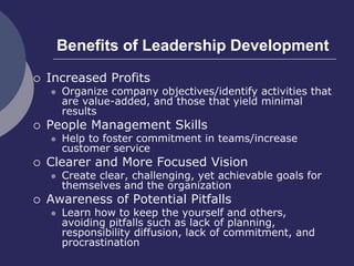 Benefits of Leadership Development
 Increased Profits
 Organize company objectives/identify activities that
are value-added, and those that yield minimal
results
 People Management Skills
 Help to foster commitment in teams/increase
customer service
 Clearer and More Focused Vision
 Create clear, challenging, yet achievable goals for
themselves and the organization
 Awareness of Potential Pitfalls
 Learn how to keep the yourself and others,
avoiding pitfalls such as lack of planning,
responsibility diffusion, lack of commitment, and
procrastination
 