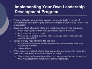 Implementing Your Own Leadership
Development Program
 Three methods management groups can use to build a model of
competencies that they agree should drive leadership or key roles in the
organization
 Agree on which characteristics are most important in the company
 Which ones would have the most devastating impact if missing?
 Not too specific, not too broad
 What would leadership look like? How would you know if someone was
showing leadership?
 Decide on key requirements for the role
 What attributes/skills will enable this person to perform these roles in an
outstanding manner?
 Linkage Charts
 Think concretely about whom they see as top performers in these key
roles and then keep a picture of them in mind
 What are top performers doing differently than average/bottom performers?
 What motivates them? What makes them outstanding?
 