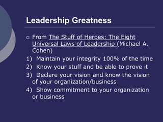 Leadership Greatness
 From The Stuff of Heroes: The Eight
Universal Laws of Leadership (Michael A.
Cohen)
1) Maintain your integrity 100% of the time
2) Know your stuff and be able to prove it
3) Declare your vision and know the vision
of your organization/business
4) Show commitment to your organization
or business
 
