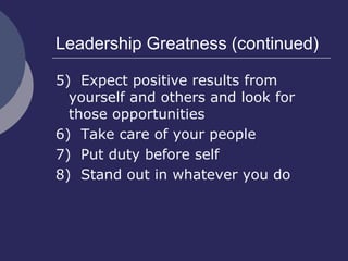 Leadership Greatness (continued)
5) Expect positive results from
yourself and others and look for
those opportunities
6) Take care of your people
7) Put duty before self
8) Stand out in whatever you do
 