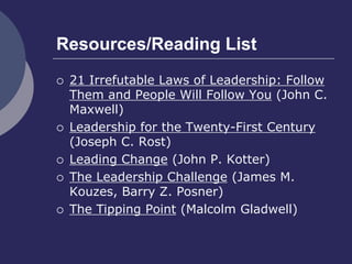 Resources/Reading List
 21 Irrefutable Laws of Leadership: Follow
Them and People Will Follow You (John C.
Maxwell)
 Leadership for the Twenty-First Century
(Joseph C. Rost)
 Leading Change (John P. Kotter)
 The Leadership Challenge (James M.
Kouzes, Barry Z. Posner)
 The Tipping Point (Malcolm Gladwell)
 