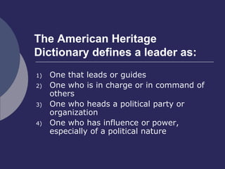 The American Heritage
Dictionary defines a leader as:
1) One that leads or guides
2) One who is in charge or in command of
others
3) One who heads a political party or
organization
4) One who has influence or power,
especially of a political nature
 
