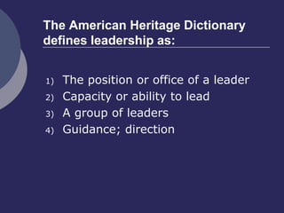 The American Heritage Dictionary
defines leadership as:
1) The position or office of a leader
2) Capacity or ability to lead
3) A group of leaders
4) Guidance; direction
 