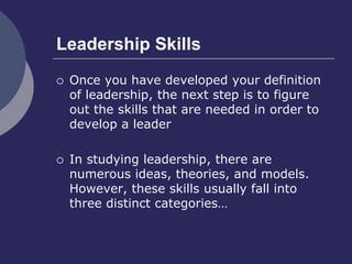 Leadership Skills
 Once you have developed your definition
of leadership, the next step is to figure
out the skills that are needed in order to
develop a leader
 In studying leadership, there are
numerous ideas, theories, and models.
However, these skills usually fall into
three distinct categories…
 
