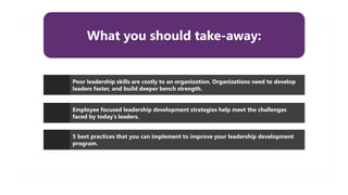 What you should take-away:
Poor leadership skills are costly to an organization. Organizations need to develop
leaders faster, and build deeper bench strength.
Employee focused leadership development strategies help meet the challenges
faced by today’s leaders.
5 best practices that you can implement to improve your leadership development
program.
 