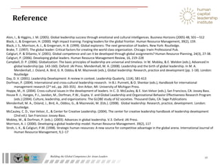 Building the Global Competence for Asian Leaders
Reference
15
Alon, I., & Higgins, J. M. (2005). Global leadership success through emotional and cultural intelligences. Business Horizons (2005) 48, 501—512
Black, J., & Gregersen, H. (2000). High impact training: Forging leaders for the global frontier. Human Resource Management, 39(2), 159.
Black, J. S., Morrison, A. J., & Gregersen, H. B. (1999). Global explorers: The next generation of leaders. New York: Routledge.
Brake, T. (1997). The global leader: Critical factors for creating the world class organization. Chicago: Irwin Professional Pub.
Caligiuri, P. & DiSanto, V. (2001). Global competence and can it be developed through global assignments? Human Resource Planning, 24(3), 27-38.
Caligiuri, P. (2006). Developing global leaders. Human Resource Management Review, 16, 219–228
Campbell, D. P. (2006). Globalization: The basic principles of leadership are universal and timeless. In W. Mobley, & E. Weldon (eds.), Advanced in
global leadership (pp. 143-160). Oxford: JAI Press. Mendenhall, M. A. (2008). Leadership and the birth of global leadership. In M. A.
Mendenhall, J. Osland, A. Bird, G. R. Oddou & M. Maznevski (eds.), Global leadership: Research, practice and development (pp. 1-18). London:
Routledge
Day, D. V. (2001). Leadership Development: A review in context. Leadership Quaterly, 11(4), 581-613
Dorfman, P. (2004). International and cross-cultural leadership research. In B.J. Punnett, & O. Shenkar (eds.), Handbook for international
management research (2nd
ed., pp. 265-355). Ann Arbor, MI: University of Michigan Press.
Hoppe, M., H. (2004). Cross-cultural issues in the development of leaders. In C. D. McCauley, & E. Van Velsor (eds.), San Francisco, CA: Jossey Bass.
House R. J., Hanges, P.J., Javidan, M., Dorfman, P.W., Gupta, V. and Global Leadership and Organizational Behavior Effectiveness Research Program
(eds.) (2004). Culture, leadership, and organizations: The GLOBE study of 62 societies. Thousand Oaks, CA: Sage Publications
Mendenhall, M. A., Osland, J., Bird, A., Oddou, G., & Maznevski, M. (Eds.). (2008). Global leadership: Research, practice, development. London:
Routledge.
McCauley, C. D., Van Velsor, E., & Center for Creative Leadership. (2004). The center for creative leadership handbook of leadership development
(2nd ed.). San Francisco: Jossey-Bass.
Mobley, W., & Dorfman, P. (eds.). (2003). Advances in global leadership. V.3. Oxford: JAI Press.
Morrison, A. J. (2000). Developing a global leadership model. Human Resource Management. 39(2), 117
Stroh, L. K., & Caligiuri, P.M. (1998). Strategic human resources: A new source for competitive advantage in the global arena. International Journal of
Human Resource Management, 9,1−17
 