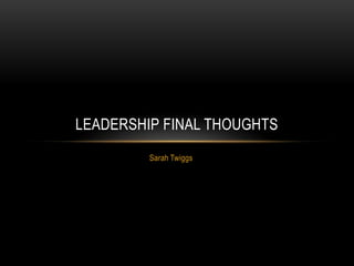 Sarah Twiggs
LEADERSHIP FINAL THOUGHTS
 