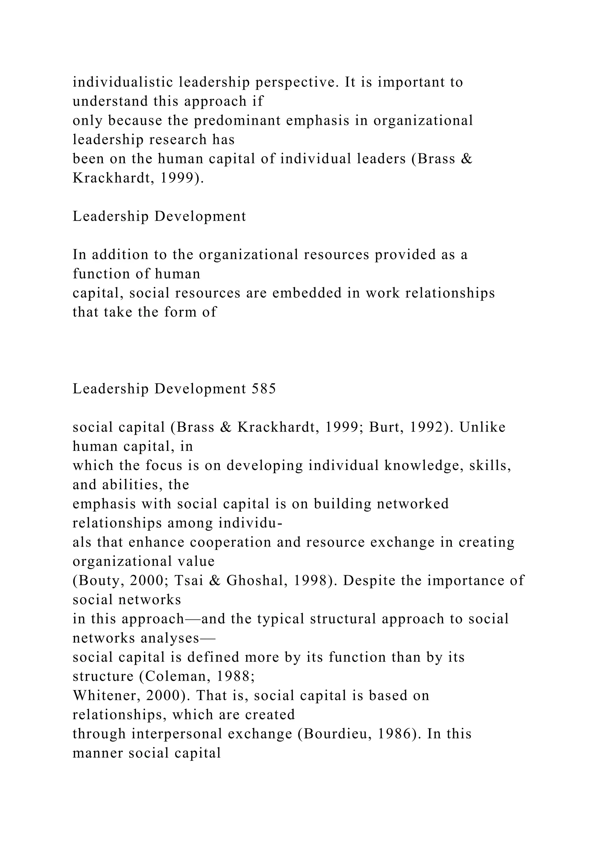 individualistic leadership perspective. It is important to
understand this approach if
only because the predominant emphasis in organizational
leadership research has
been on the human capital of individual leaders (Brass &
Krackhardt, 1999).
Leadership Development
In addition to the organizational resources provided as a
function of human
capital, social resources are embedded in work relationships
that take the form of
Leadership Development 585
social capital (Brass & Krackhardt, 1999; Burt, 1992). Unlike
human capital, in
which the focus is on developing individual knowledge, skills,
and abilities, the
emphasis with social capital is on building networked
relationships among individu-
als that enhance cooperation and resource exchange in creating
organizational value
(Bouty, 2000; Tsai & Ghoshal, 1998). Despite the importance of
social networks
in this approach—and the typical structural approach to social
networks analyses—
social capital is defined more by its function than by its
structure (Coleman, 1988;
Whitener, 2000). That is, social capital is based on
relationships, which are created
through interpersonal exchange (Bourdieu, 1986). In this
manner social capital
 