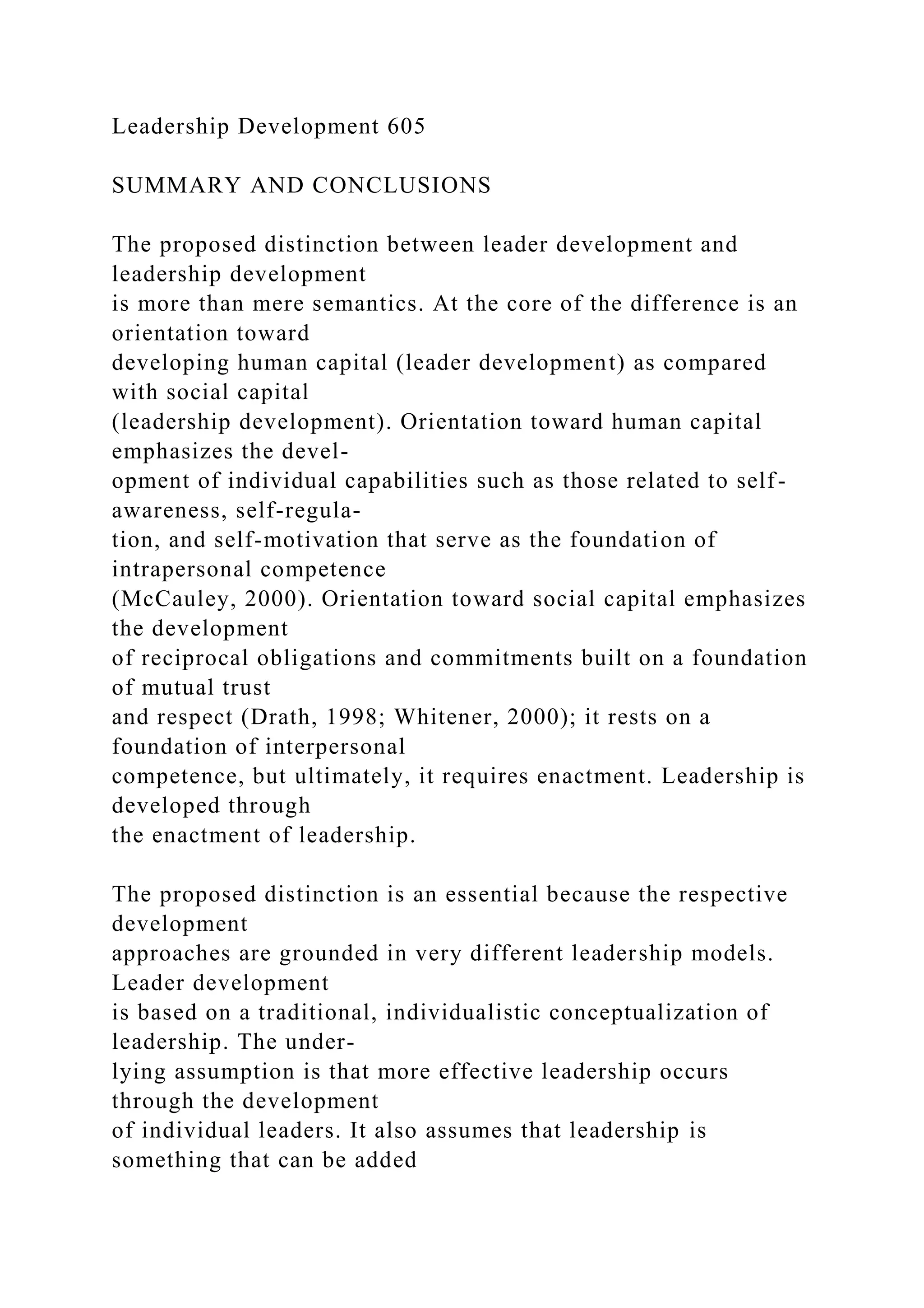 Leadership Development 605
SUMMARY AND CONCLUSIONS
The proposed distinction between leader development and
leadership development
is more than mere semantics. At the core of the difference is an
orientation toward
developing human capital (leader development) as compared
with social capital
(leadership development). Orientation toward human capital
emphasizes the devel-
opment of individual capabilities such as those related to self-
awareness, self-regula-
tion, and self-motivation that serve as the foundation of
intrapersonal competence
(McCauley, 2000). Orientation toward social capital emphasizes
the development
of reciprocal obligations and commitments built on a foundation
of mutual trust
and respect (Drath, 1998; Whitener, 2000); it rests on a
foundation of interpersonal
competence, but ultimately, it requires enactment. Leadership is
developed through
the enactment of leadership.
The proposed distinction is an essential because the respective
development
approaches are grounded in very different leadership models.
Leader development
is based on a traditional, individualistic conceptualization of
leadership. The under-
lying assumption is that more effective leadership occurs
through the development
of individual leaders. It also assumes that leadership is
something that can be added
 