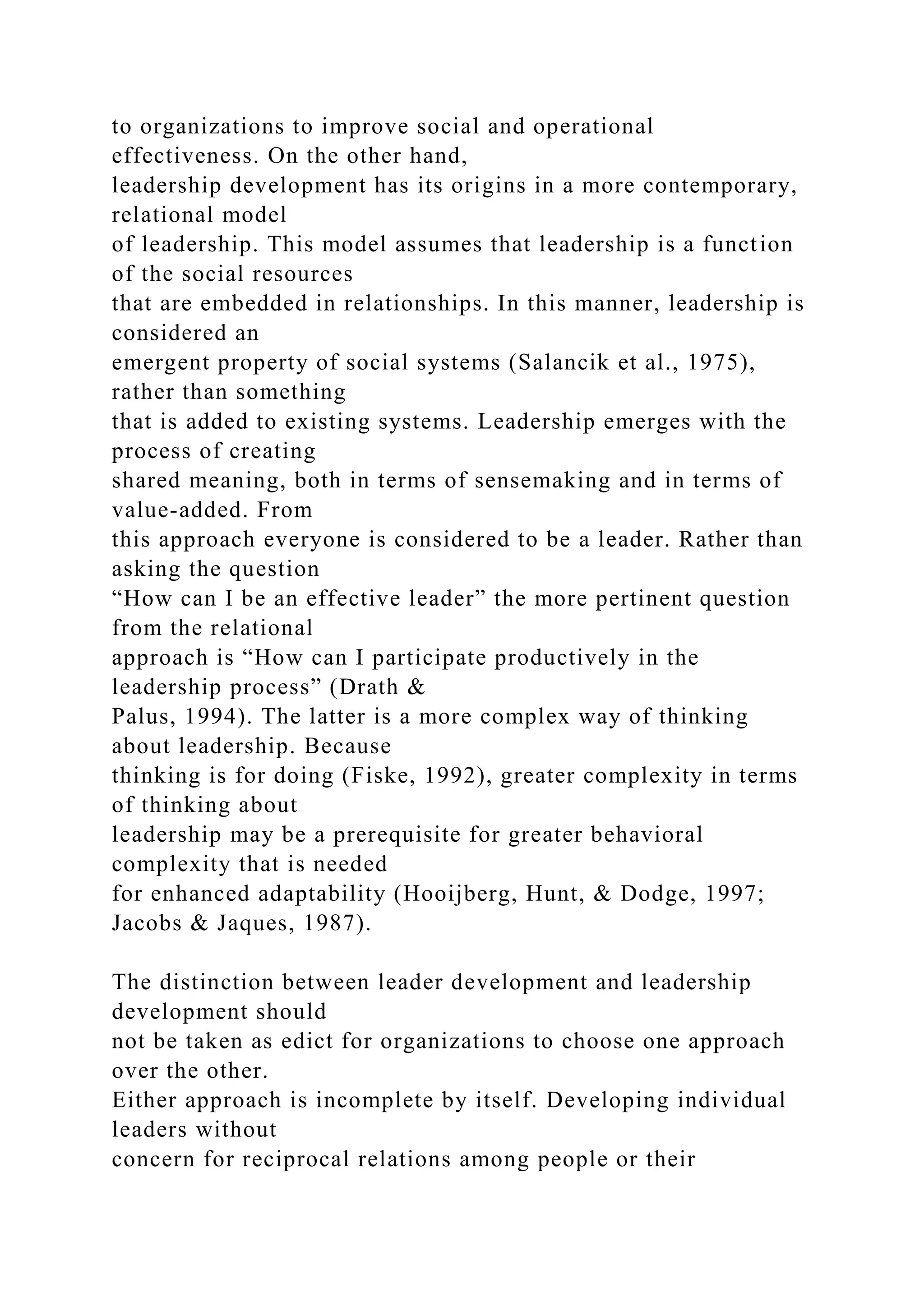 to organizations to improve social and operational
effectiveness. On the other hand,
leadership development has its origins in a more contemporary,
relational model
of leadership. This model assumes that leadership is a function
of the social resources
that are embedded in relationships. In this manner, leadership is
considered an
emergent property of social systems (Salancik et al., 1975),
rather than something
that is added to existing systems. Leadership emerges with the
process of creating
shared meaning, both in terms of sensemaking and in terms of
value-added. From
this approach everyone is considered to be a leader. Rather than
asking the question
“How can I be an effective leader” the more pertinent question
from the relational
approach is “How can I participate productively in the
leadership process” (Drath &
Palus, 1994). The latter is a more complex way of thinking
about leadership. Because
thinking is for doing (Fiske, 1992), greater complexity in terms
of thinking about
leadership may be a prerequisite for greater behavioral
complexity that is needed
for enhanced adaptability (Hooijberg, Hunt, & Dodge, 1997;
Jacobs & Jaques, 1987).
The distinction between leader development and leadership
development should
not be taken as edict for organizations to choose one approach
over the other.
Either approach is incomplete by itself. Developing individual
leaders without
concern for reciprocal relations among people or their
 