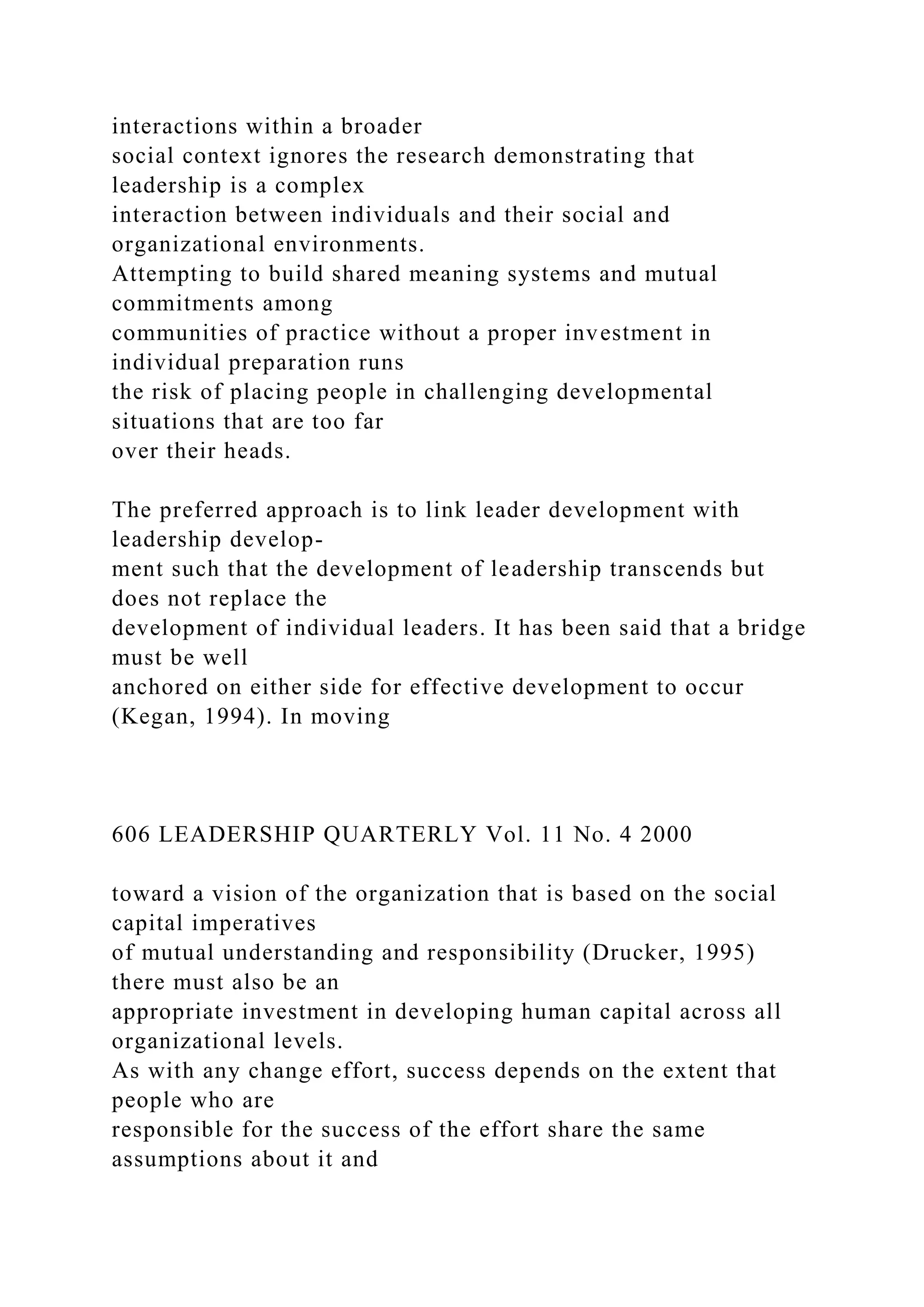 interactions within a broader
social context ignores the research demonstrating that
leadership is a complex
interaction between individuals and their social and
organizational environments.
Attempting to build shared meaning systems and mutual
commitments among
communities of practice without a proper investment in
individual preparation runs
the risk of placing people in challenging developmental
situations that are too far
over their heads.
The preferred approach is to link leader development with
leadership develop-
ment such that the development of leadership transcends but
does not replace the
development of individual leaders. It has been said that a bridge
must be well
anchored on either side for effective development to occur
(Kegan, 1994). In moving
606 LEADERSHIP QUARTERLY Vol. 11 No. 4 2000
toward a vision of the organization that is based on the social
capital imperatives
of mutual understanding and responsibility (Drucker, 1995)
there must also be an
appropriate investment in developing human capital across all
organizational levels.
As with any change effort, success depends on the extent that
people who are
responsible for the success of the effort share the same
assumptions about it and
 