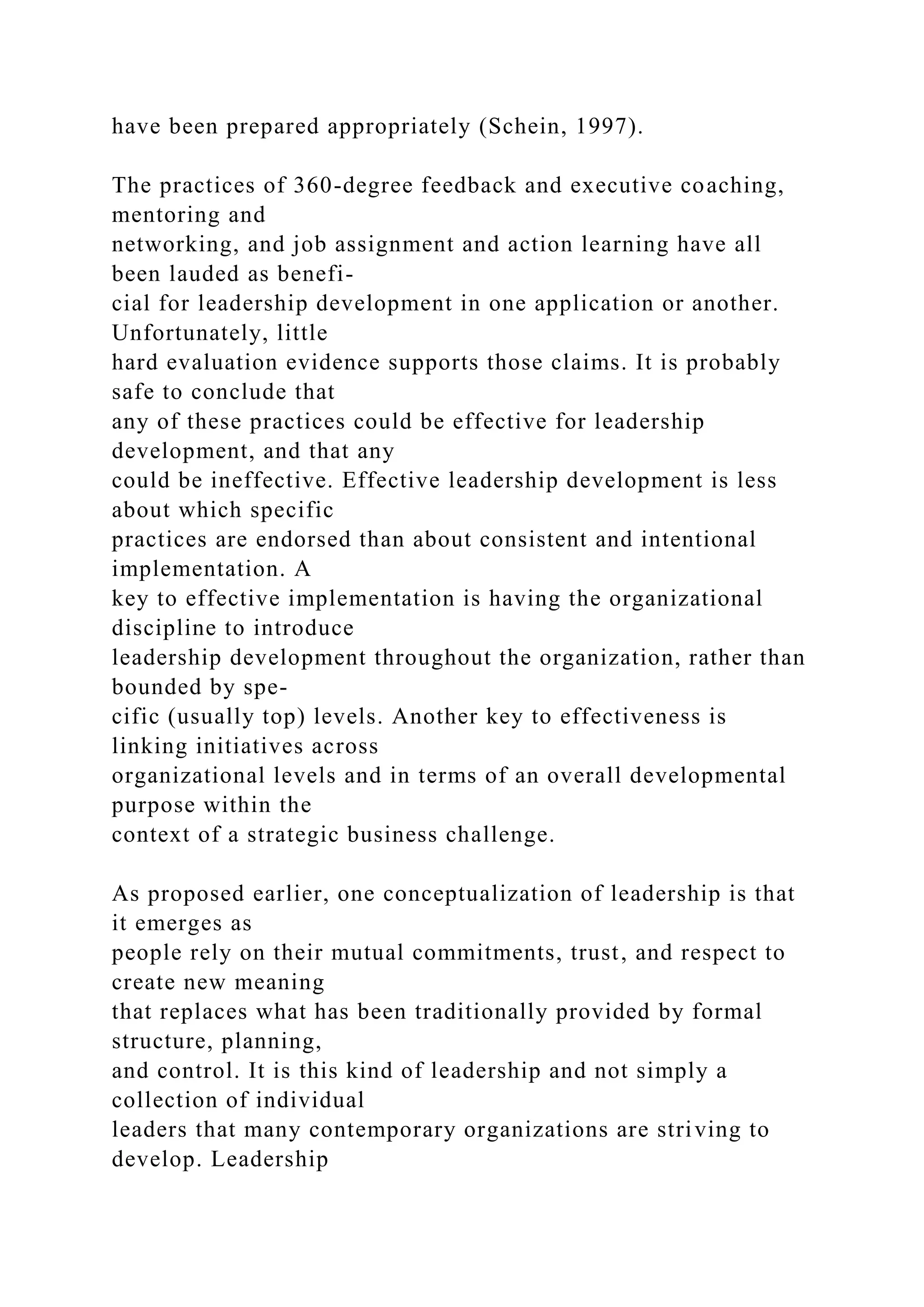 have been prepared appropriately (Schein, 1997).
The practices of 360-degree feedback and executive coaching,
mentoring and
networking, and job assignment and action learning have all
been lauded as benefi-
cial for leadership development in one application or another.
Unfortunately, little
hard evaluation evidence supports those claims. It is probably
safe to conclude that
any of these practices could be effective for leadership
development, and that any
could be ineffective. Effective leadership development is less
about which specific
practices are endorsed than about consistent and intentional
implementation. A
key to effective implementation is having the organizational
discipline to introduce
leadership development throughout the organization, rather than
bounded by spe-
cific (usually top) levels. Another key to effectiveness is
linking initiatives across
organizational levels and in terms of an overall developmental
purpose within the
context of a strategic business challenge.
As proposed earlier, one conceptualization of leadership is that
it emerges as
people rely on their mutual commitments, trust, and respect to
create new meaning
that replaces what has been traditionally provided by formal
structure, planning,
and control. It is this kind of leadership and not simply a
collection of individual
leaders that many contemporary organizations are striving to
develop. Leadership
 