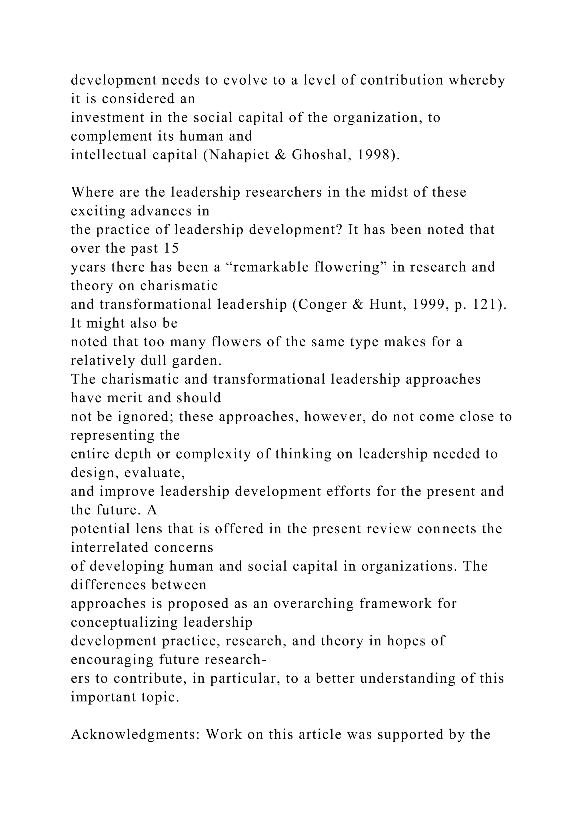 development needs to evolve to a level of contribution whereby
it is considered an
investment in the social capital of the organization, to
complement its human and
intellectual capital (Nahapiet & Ghoshal, 1998).
Where are the leadership researchers in the midst of these
exciting advances in
the practice of leadership development? It has been noted that
over the past 15
years there has been a “remarkable flowering” in research and
theory on charismatic
and transformational leadership (Conger & Hunt, 1999, p. 121).
It might also be
noted that too many flowers of the same type makes for a
relatively dull garden.
The charismatic and transformational leadership approaches
have merit and should
not be ignored; these approaches, however, do not come close to
representing the
entire depth or complexity of thinking on leadership needed to
design, evaluate,
and improve leadership development efforts for the present and
the future. A
potential lens that is offered in the present review connects the
interrelated concerns
of developing human and social capital in organizations. The
differences between
approaches is proposed as an overarching framework for
conceptualizing leadership
development practice, research, and theory in hopes of
encouraging future research-
ers to contribute, in particular, to a better understanding of this
important topic.
Acknowledgments: Work on this article was supported by the
 