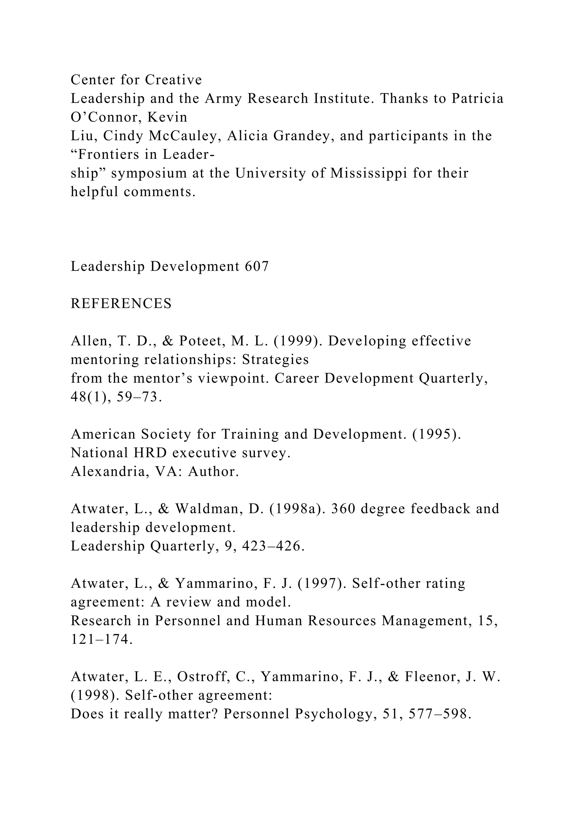 Center for Creative
Leadership and the Army Research Institute. Thanks to Patricia
O’Connor, Kevin
Liu, Cindy McCauley, Alicia Grandey, and participants in the
“Frontiers in Leader-
ship” symposium at the University of Mississippi for their
helpful comments.
Leadership Development 607
REFERENCES
Allen, T. D., & Poteet, M. L. (1999). Developing effective
mentoring relationships: Strategies
from the mentor’s viewpoint. Career Development Quarterly,
48(1), 59–73.
American Society for Training and Development. (1995).
National HRD executive survey.
Alexandria, VA: Author.
Atwater, L., & Waldman, D. (1998a). 360 degree feedback and
leadership development.
Leadership Quarterly, 9, 423–426.
Atwater, L., & Yammarino, F. J. (1997). Self-other rating
agreement: A review and model.
Research in Personnel and Human Resources Management, 15,
121–174.
Atwater, L. E., Ostroff, C., Yammarino, F. J., & Fleenor, J. W.
(1998). Self-other agreement:
Does it really matter? Personnel Psychology, 51, 577–598.
 