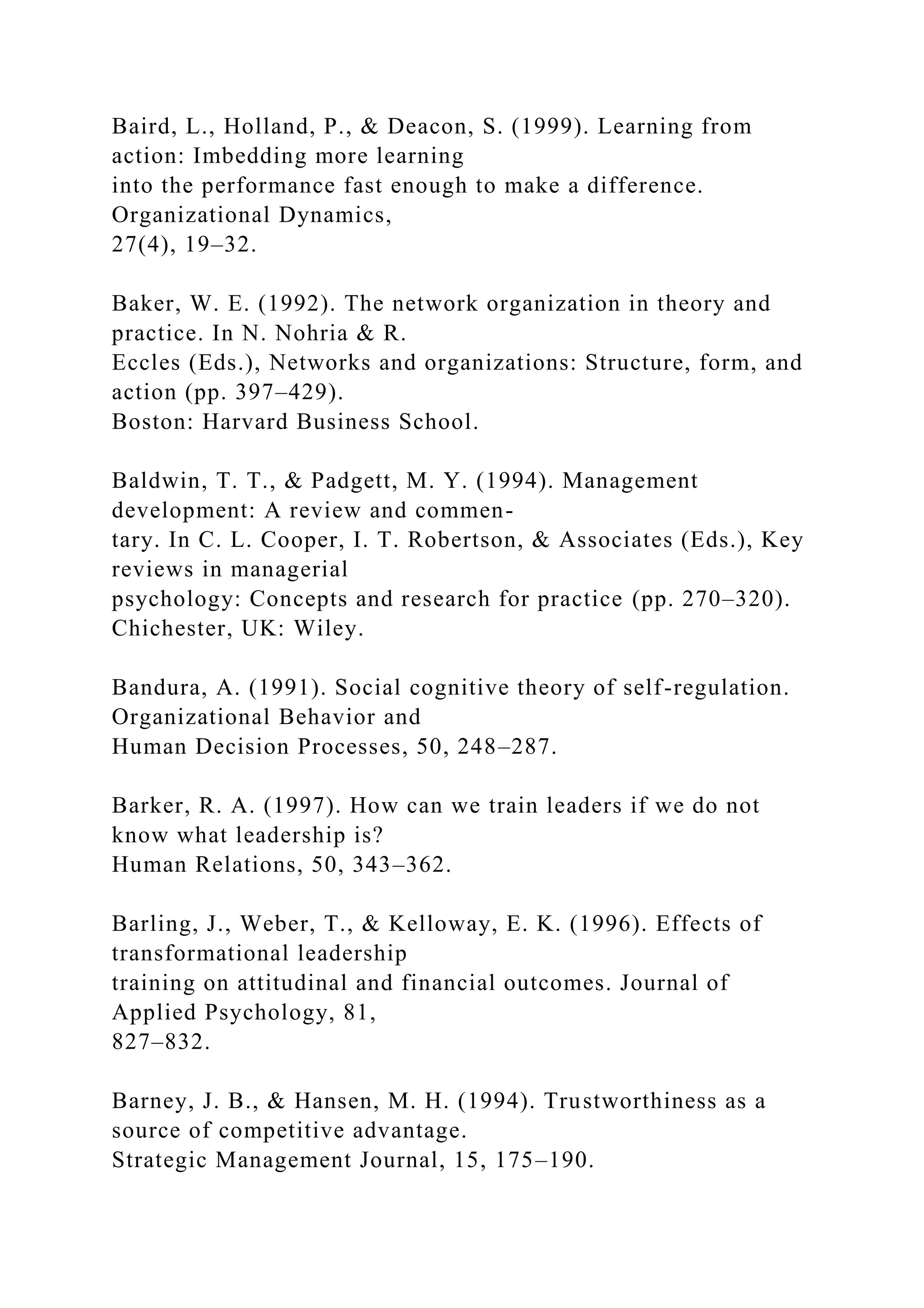Baird, L., Holland, P., & Deacon, S. (1999). Learning from
action: Imbedding more learning
into the performance fast enough to make a difference.
Organizational Dynamics,
27(4), 19–32.
Baker, W. E. (1992). The network organization in theory and
practice. In N. Nohria & R.
Eccles (Eds.), Networks and organizations: Structure, form, and
action (pp. 397–429).
Boston: Harvard Business School.
Baldwin, T. T., & Padgett, M. Y. (1994). Management
development: A review and commen-
tary. In C. L. Cooper, I. T. Robertson, & Associates (Eds.), Key
reviews in managerial
psychology: Concepts and research for practice (pp. 270–320).
Chichester, UK: Wiley.
Bandura, A. (1991). Social cognitive theory of self-regulation.
Organizational Behavior and
Human Decision Processes, 50, 248–287.
Barker, R. A. (1997). How can we train leaders if we do not
know what leadership is?
Human Relations, 50, 343–362.
Barling, J., Weber, T., & Kelloway, E. K. (1996). Effects of
transformational leadership
training on attitudinal and financial outcomes. Journal of
Applied Psychology, 81,
827–832.
Barney, J. B., & Hansen, M. H. (1994). Trustworthiness as a
source of competitive advantage.
Strategic Management Journal, 15, 175–190.
 