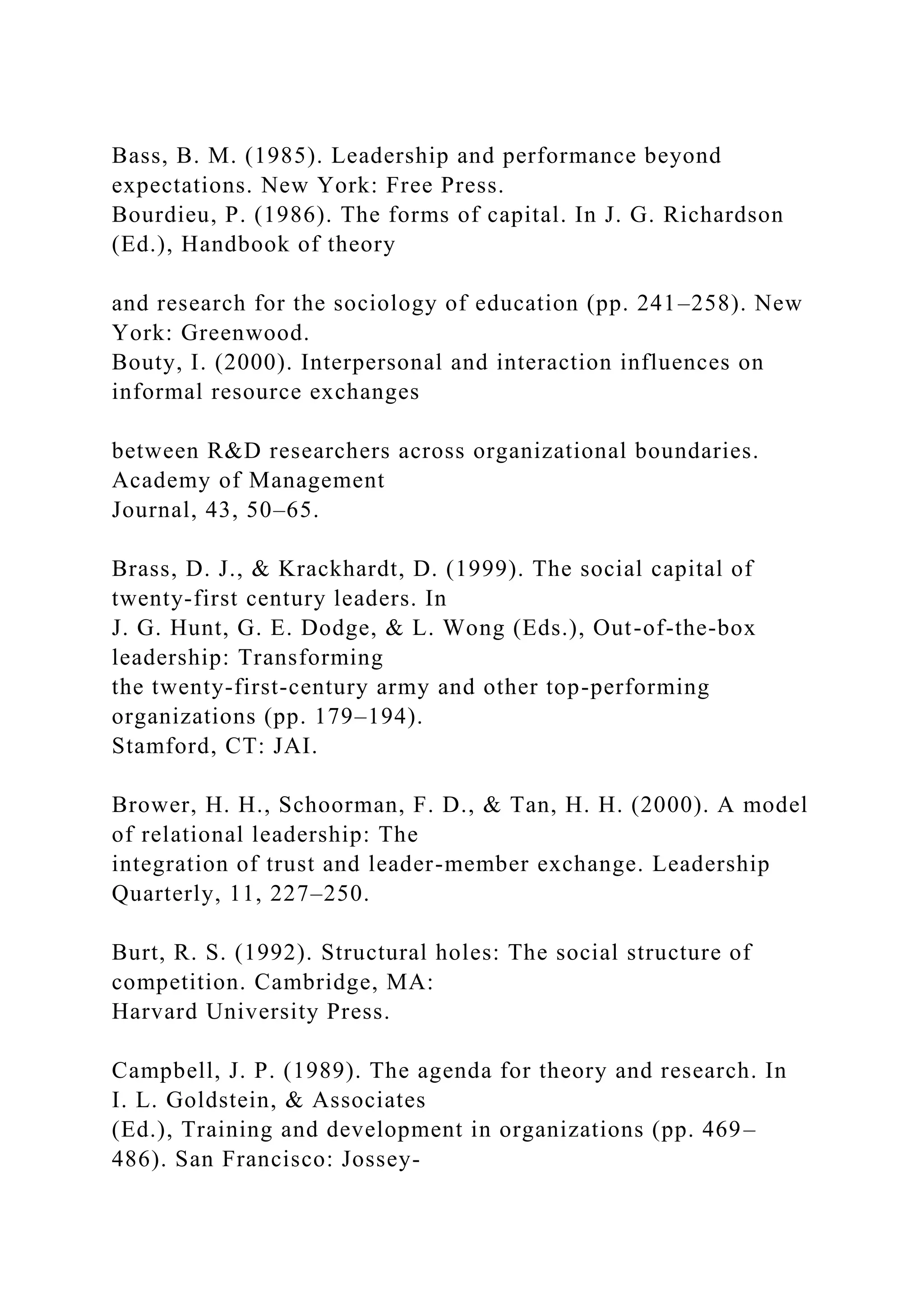 Bass, B. M. (1985). Leadership and performance beyond
expectations. New York: Free Press.
Bourdieu, P. (1986). The forms of capital. In J. G. Richardson
(Ed.), Handbook of theory
and research for the sociology of education (pp. 241–258). New
York: Greenwood.
Bouty, I. (2000). Interpersonal and interaction influences on
informal resource exchanges
between R&D researchers across organizational boundaries.
Academy of Management
Journal, 43, 50–65.
Brass, D. J., & Krackhardt, D. (1999). The social capital of
twenty-first century leaders. In
J. G. Hunt, G. E. Dodge, & L. Wong (Eds.), Out-of-the-box
leadership: Transforming
the twenty-first-century army and other top-performing
organizations (pp. 179–194).
Stamford, CT: JAI.
Brower, H. H., Schoorman, F. D., & Tan, H. H. (2000). A model
of relational leadership: The
integration of trust and leader-member exchange. Leadership
Quarterly, 11, 227–250.
Burt, R. S. (1992). Structural holes: The social structure of
competition. Cambridge, MA:
Harvard University Press.
Campbell, J. P. (1989). The agenda for theory and research. In
I. L. Goldstein, & Associates
(Ed.), Training and development in organizations (pp. 469–
486). San Francisco: Jossey-
 