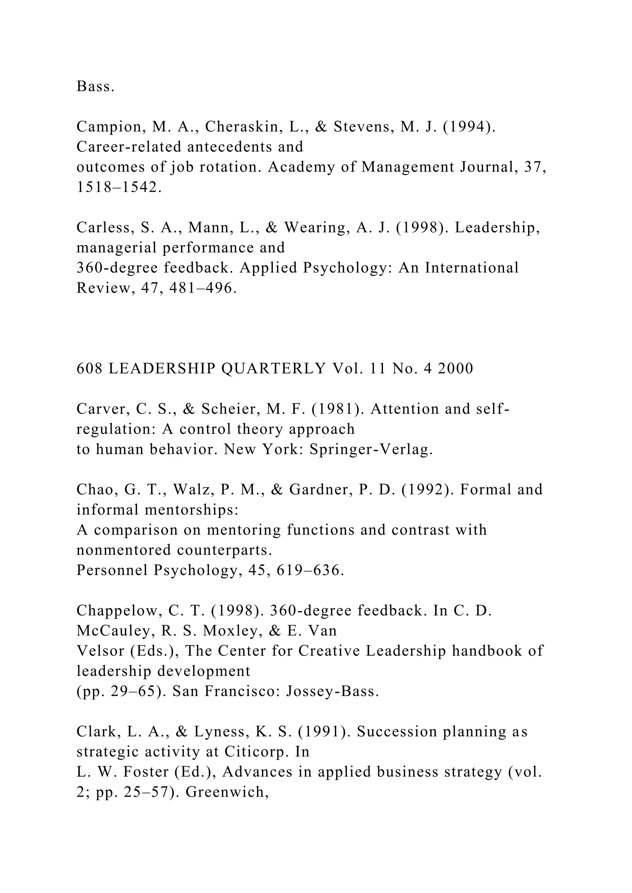 Bass.
Campion, M. A., Cheraskin, L., & Stevens, M. J. (1994).
Career-related antecedents and
outcomes of job rotation. Academy of Management Journal, 37,
1518–1542.
Carless, S. A., Mann, L., & Wearing, A. J. (1998). Leadership,
managerial performance and
360-degree feedback. Applied Psychology: An International
Review, 47, 481–496.
608 LEADERSHIP QUARTERLY Vol. 11 No. 4 2000
Carver, C. S., & Scheier, M. F. (1981). Attention and self-
regulation: A control theory approach
to human behavior. New York: Springer-Verlag.
Chao, G. T., Walz, P. M., & Gardner, P. D. (1992). Formal and
informal mentorships:
A comparison on mentoring functions and contrast with
nonmentored counterparts.
Personnel Psychology, 45, 619–636.
Chappelow, C. T. (1998). 360-degree feedback. In C. D.
McCauley, R. S. Moxley, & E. Van
Velsor (Eds.), The Center for Creative Leadership handbook of
leadership development
(pp. 29–65). San Francisco: Jossey-Bass.
Clark, L. A., & Lyness, K. S. (1991). Succession planning as
strategic activity at Citicorp. In
L. W. Foster (Ed.), Advances in applied business strategy (vol.
2; pp. 25–57). Greenwich,
 