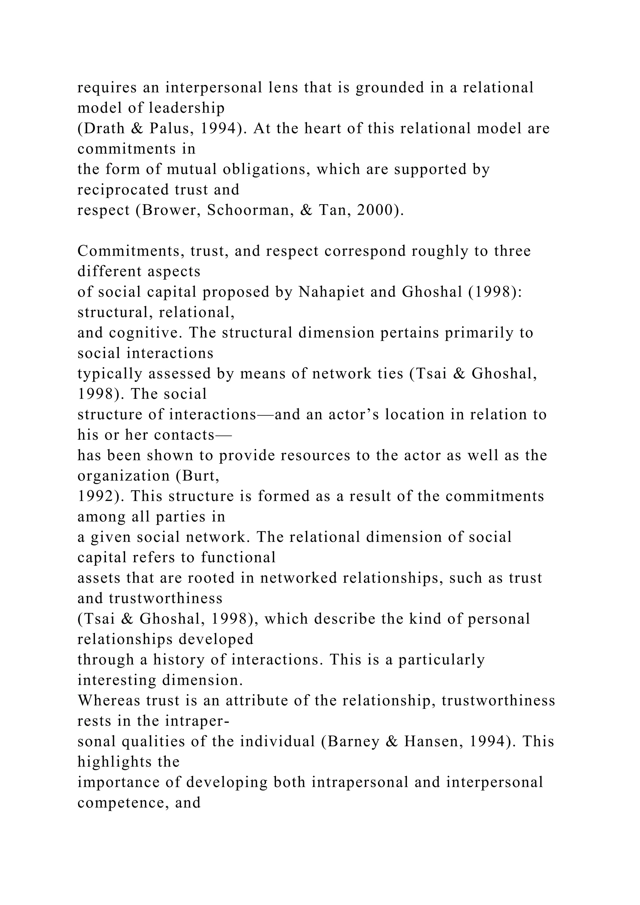 requires an interpersonal lens that is grounded in a relational
model of leadership
(Drath & Palus, 1994). At the heart of this relational model are
commitments in
the form of mutual obligations, which are supported by
reciprocated trust and
respect (Brower, Schoorman, & Tan, 2000).
Commitments, trust, and respect correspond roughly to three
different aspects
of social capital proposed by Nahapiet and Ghoshal (1998):
structural, relational,
and cognitive. The structural dimension pertains primarily to
social interactions
typically assessed by means of network ties (Tsai & Ghoshal,
1998). The social
structure of interactions—and an actor’s location in relation to
his or her contacts—
has been shown to provide resources to the actor as well as the
organization (Burt,
1992). This structure is formed as a result of the commitments
among all parties in
a given social network. The relational dimension of social
capital refers to functional
assets that are rooted in networked relationships, such as trust
and trustworthiness
(Tsai & Ghoshal, 1998), which describe the kind of personal
relationships developed
through a history of interactions. This is a particularly
interesting dimension.
Whereas trust is an attribute of the relationship, trustworthiness
rests in the intraper-
sonal qualities of the individual (Barney & Hansen, 1994). This
highlights the
importance of developing both intrapersonal and interpersonal
competence, and
 