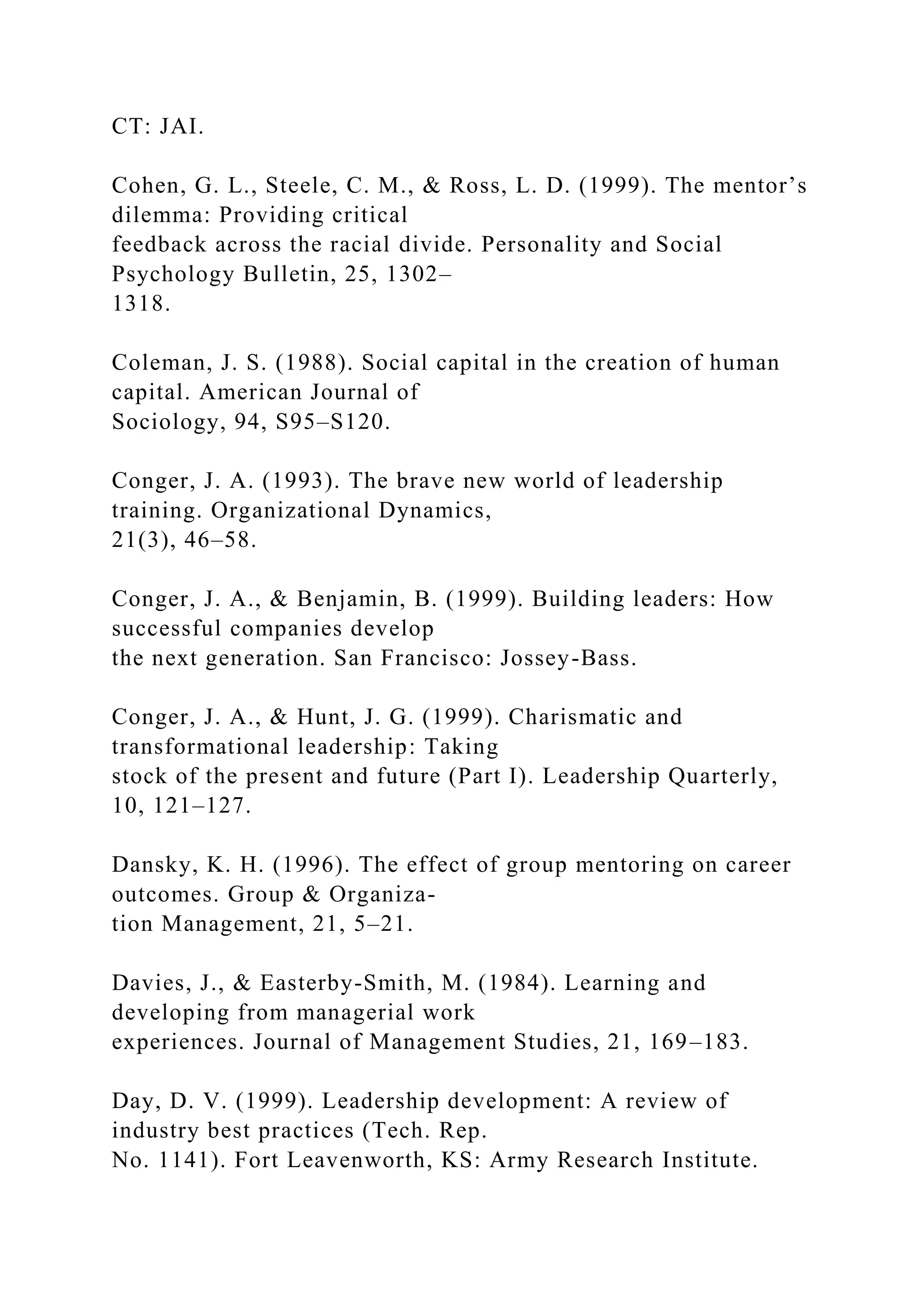 CT: JAI.
Cohen, G. L., Steele, C. M., & Ross, L. D. (1999). The mentor’s
dilemma: Providing critical
feedback across the racial divide. Personality and Social
Psychology Bulletin, 25, 1302–
1318.
Coleman, J. S. (1988). Social capital in the creation of human
capital. American Journal of
Sociology, 94, S95–S120.
Conger, J. A. (1993). The brave new world of leadership
training. Organizational Dynamics,
21(3), 46–58.
Conger, J. A., & Benjamin, B. (1999). Building leaders: How
successful companies develop
the next generation. San Francisco: Jossey-Bass.
Conger, J. A., & Hunt, J. G. (1999). Charismatic and
transformational leadership: Taking
stock of the present and future (Part I). Leadership Quarterly,
10, 121–127.
Dansky, K. H. (1996). The effect of group mentoring on career
outcomes. Group & Organiza-
tion Management, 21, 5–21.
Davies, J., & Easterby-Smith, M. (1984). Learning and
developing from managerial work
experiences. Journal of Management Studies, 21, 169–183.
Day, D. V. (1999). Leadership development: A review of
industry best practices (Tech. Rep.
No. 1141). Fort Leavenworth, KS: Army Research Institute.
 