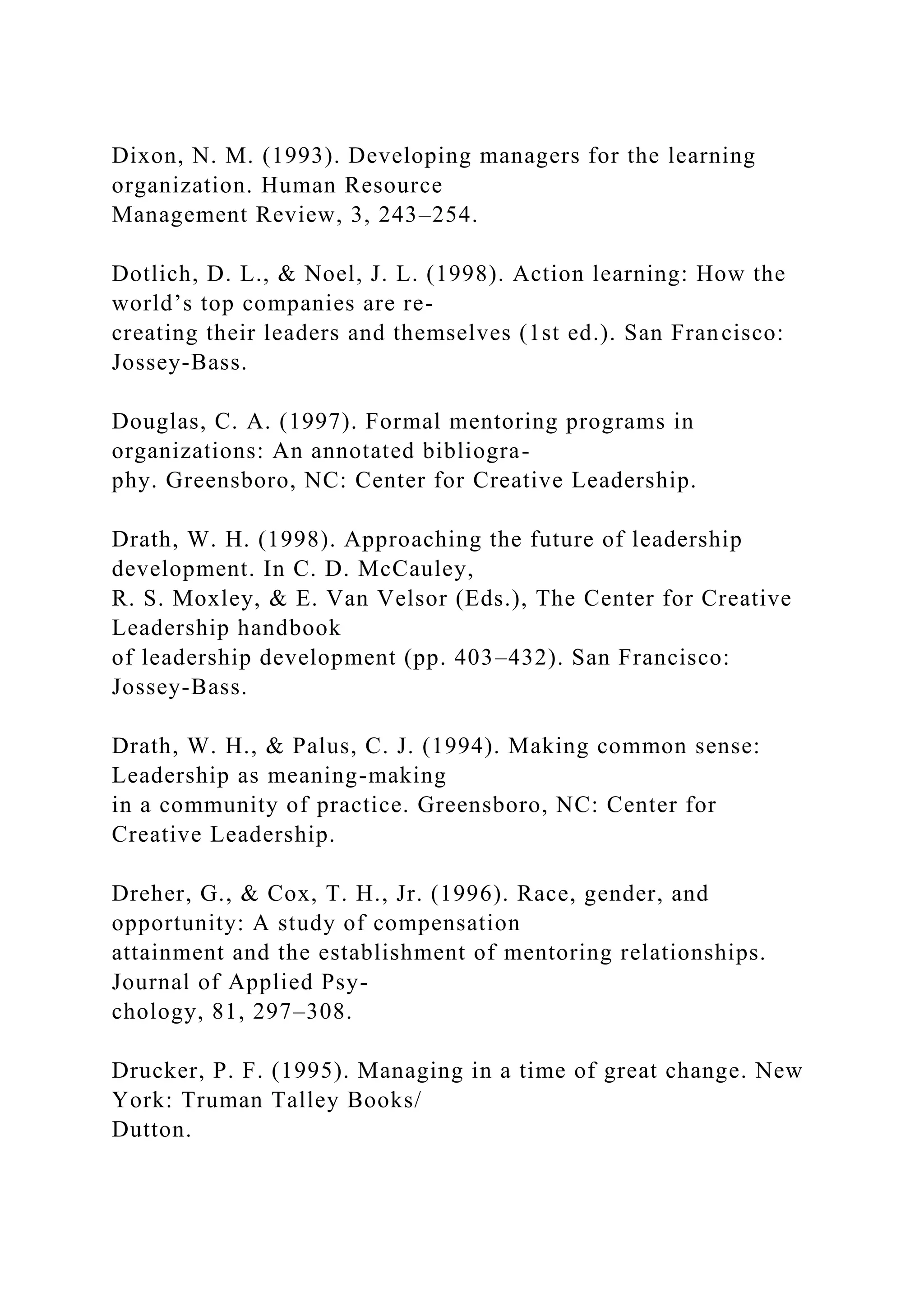 Dixon, N. M. (1993). Developing managers for the learning
organization. Human Resource
Management Review, 3, 243–254.
Dotlich, D. L., & Noel, J. L. (1998). Action learning: How the
world’s top companies are re-
creating their leaders and themselves (1st ed.). San Francisco:
Jossey-Bass.
Douglas, C. A. (1997). Formal mentoring programs in
organizations: An annotated bibliogra-
phy. Greensboro, NC: Center for Creative Leadership.
Drath, W. H. (1998). Approaching the future of leadership
development. In C. D. McCauley,
R. S. Moxley, & E. Van Velsor (Eds.), The Center for Creative
Leadership handbook
of leadership development (pp. 403–432). San Francisco:
Jossey-Bass.
Drath, W. H., & Palus, C. J. (1994). Making common sense:
Leadership as meaning-making
in a community of practice. Greensboro, NC: Center for
Creative Leadership.
Dreher, G., & Cox, T. H., Jr. (1996). Race, gender, and
opportunity: A study of compensation
attainment and the establishment of mentoring relationships.
Journal of Applied Psy-
chology, 81, 297–308.
Drucker, P. F. (1995). Managing in a time of great change. New
York: Truman Talley Books/
Dutton.
 