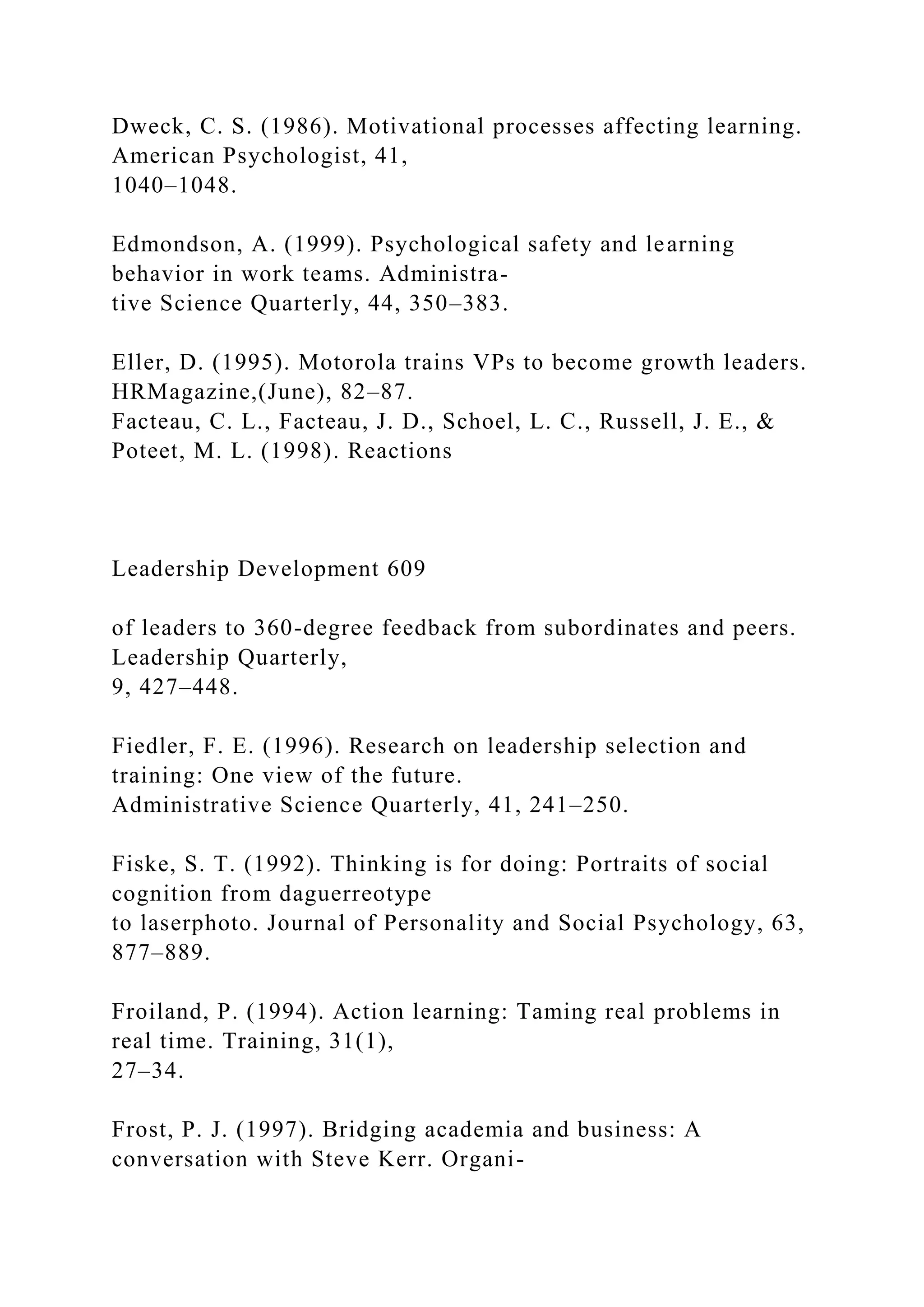 Dweck, C. S. (1986). Motivational processes affecting learning.
American Psychologist, 41,
1040–1048.
Edmondson, A. (1999). Psychological safety and learning
behavior in work teams. Administra-
tive Science Quarterly, 44, 350–383.
Eller, D. (1995). Motorola trains VPs to become growth leaders.
HRMagazine,(June), 82–87.
Facteau, C. L., Facteau, J. D., Schoel, L. C., Russell, J. E., &
Poteet, M. L. (1998). Reactions
Leadership Development 609
of leaders to 360-degree feedback from subordinates and peers.
Leadership Quarterly,
9, 427–448.
Fiedler, F. E. (1996). Research on leadership selection and
training: One view of the future.
Administrative Science Quarterly, 41, 241–250.
Fiske, S. T. (1992). Thinking is for doing: Portraits of social
cognition from daguerreotype
to laserphoto. Journal of Personality and Social Psychology, 63,
877–889.
Froiland, P. (1994). Action learning: Taming real problems in
real time. Training, 31(1),
27–34.
Frost, P. J. (1997). Bridging academia and business: A
conversation with Steve Kerr. Organi-
 