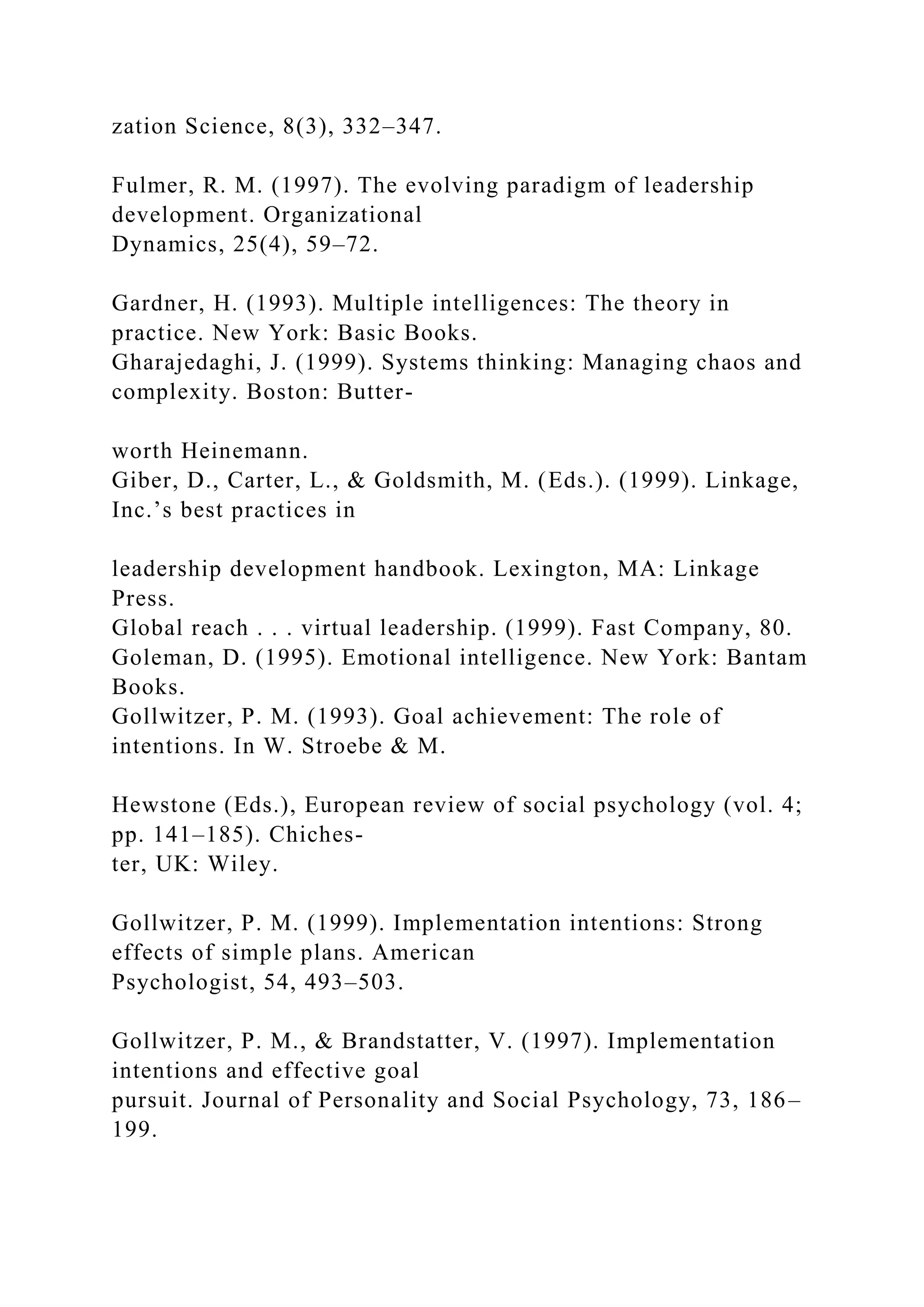zation Science, 8(3), 332–347.
Fulmer, R. M. (1997). The evolving paradigm of leadership
development. Organizational
Dynamics, 25(4), 59–72.
Gardner, H. (1993). Multiple intelligences: The theory in
practice. New York: Basic Books.
Gharajedaghi, J. (1999). Systems thinking: Managing chaos and
complexity. Boston: Butter-
worth Heinemann.
Giber, D., Carter, L., & Goldsmith, M. (Eds.). (1999). Linkage,
Inc.’s best practices in
leadership development handbook. Lexington, MA: Linkage
Press.
Global reach . . . virtual leadership. (1999). Fast Company, 80.
Goleman, D. (1995). Emotional intelligence. New York: Bantam
Books.
Gollwitzer, P. M. (1993). Goal achievement: The role of
intentions. In W. Stroebe & M.
Hewstone (Eds.), European review of social psychology (vol. 4;
pp. 141–185). Chiches-
ter, UK: Wiley.
Gollwitzer, P. M. (1999). Implementation intentions: Strong
effects of simple plans. American
Psychologist, 54, 493–503.
Gollwitzer, P. M., & Brandstatter, V. (1997). Implementation
intentions and effective goal
pursuit. Journal of Personality and Social Psychology, 73, 186–
199.
 