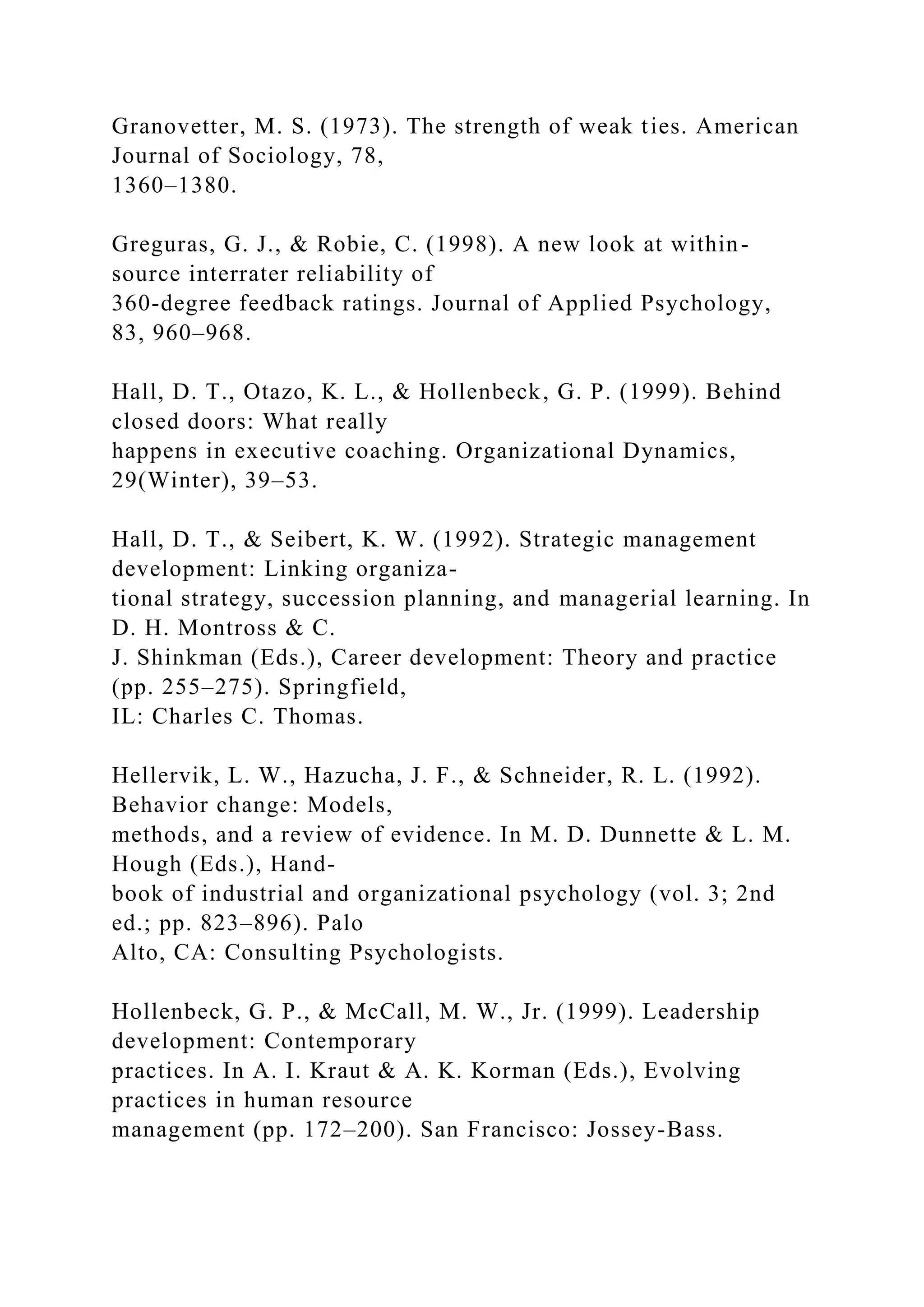 Granovetter, M. S. (1973). The strength of weak ties. American
Journal of Sociology, 78,
1360–1380.
Greguras, G. J., & Robie, C. (1998). A new look at within-
source interrater reliability of
360-degree feedback ratings. Journal of Applied Psychology,
83, 960–968.
Hall, D. T., Otazo, K. L., & Hollenbeck, G. P. (1999). Behind
closed doors: What really
happens in executive coaching. Organizational Dynamics,
29(Winter), 39–53.
Hall, D. T., & Seibert, K. W. (1992). Strategic management
development: Linking organiza-
tional strategy, succession planning, and managerial learning. In
D. H. Montross & C.
J. Shinkman (Eds.), Career development: Theory and practice
(pp. 255–275). Springfield,
IL: Charles C. Thomas.
Hellervik, L. W., Hazucha, J. F., & Schneider, R. L. (1992).
Behavior change: Models,
methods, and a review of evidence. In M. D. Dunnette & L. M.
Hough (Eds.), Hand-
book of industrial and organizational psychology (vol. 3; 2nd
ed.; pp. 823–896). Palo
Alto, CA: Consulting Psychologists.
Hollenbeck, G. P., & McCall, M. W., Jr. (1999). Leadership
development: Contemporary
practices. In A. I. Kraut & A. K. Korman (Eds.), Evolving
practices in human resource
management (pp. 172–200). San Francisco: Jossey-Bass.
 