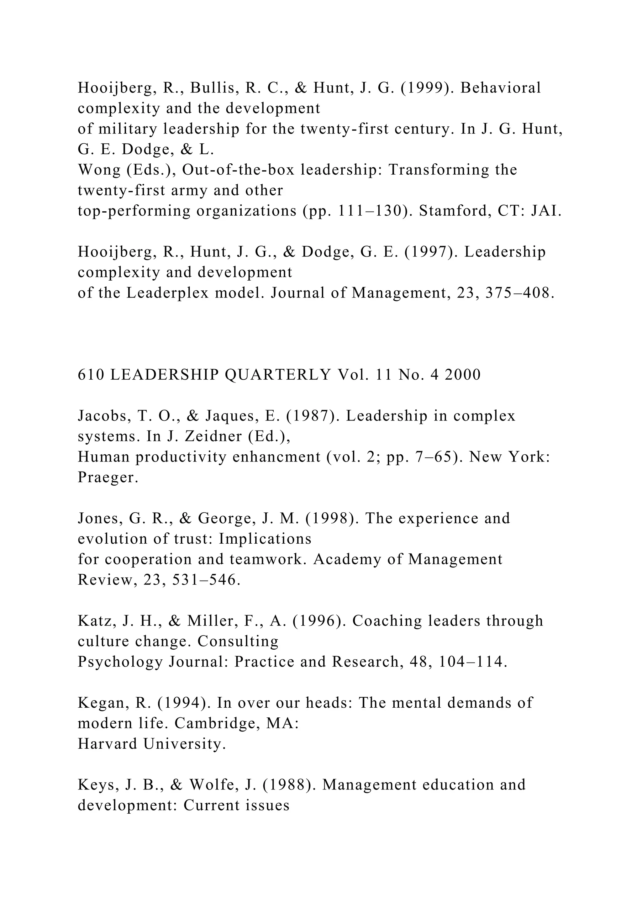 Hooijberg, R., Bullis, R. C., & Hunt, J. G. (1999). Behavioral
complexity and the development
of military leadership for the twenty-first century. In J. G. Hunt,
G. E. Dodge, & L.
Wong (Eds.), Out-of-the-box leadership: Transforming the
twenty-first army and other
top-performing organizations (pp. 111–130). Stamford, CT: JAI.
Hooijberg, R., Hunt, J. G., & Dodge, G. E. (1997). Leadership
complexity and development
of the Leaderplex model. Journal of Management, 23, 375–408.
610 LEADERSHIP QUARTERLY Vol. 11 No. 4 2000
Jacobs, T. O., & Jaques, E. (1987). Leadership in complex
systems. In J. Zeidner (Ed.),
Human productivity enhancment (vol. 2; pp. 7–65). New York:
Praeger.
Jones, G. R., & George, J. M. (1998). The experience and
evolution of trust: Implications
for cooperation and teamwork. Academy of Management
Review, 23, 531–546.
Katz, J. H., & Miller, F., A. (1996). Coaching leaders through
culture change. Consulting
Psychology Journal: Practice and Research, 48, 104–114.
Kegan, R. (1994). In over our heads: The mental demands of
modern life. Cambridge, MA:
Harvard University.
Keys, J. B., & Wolfe, J. (1988). Management education and
development: Current issues
 