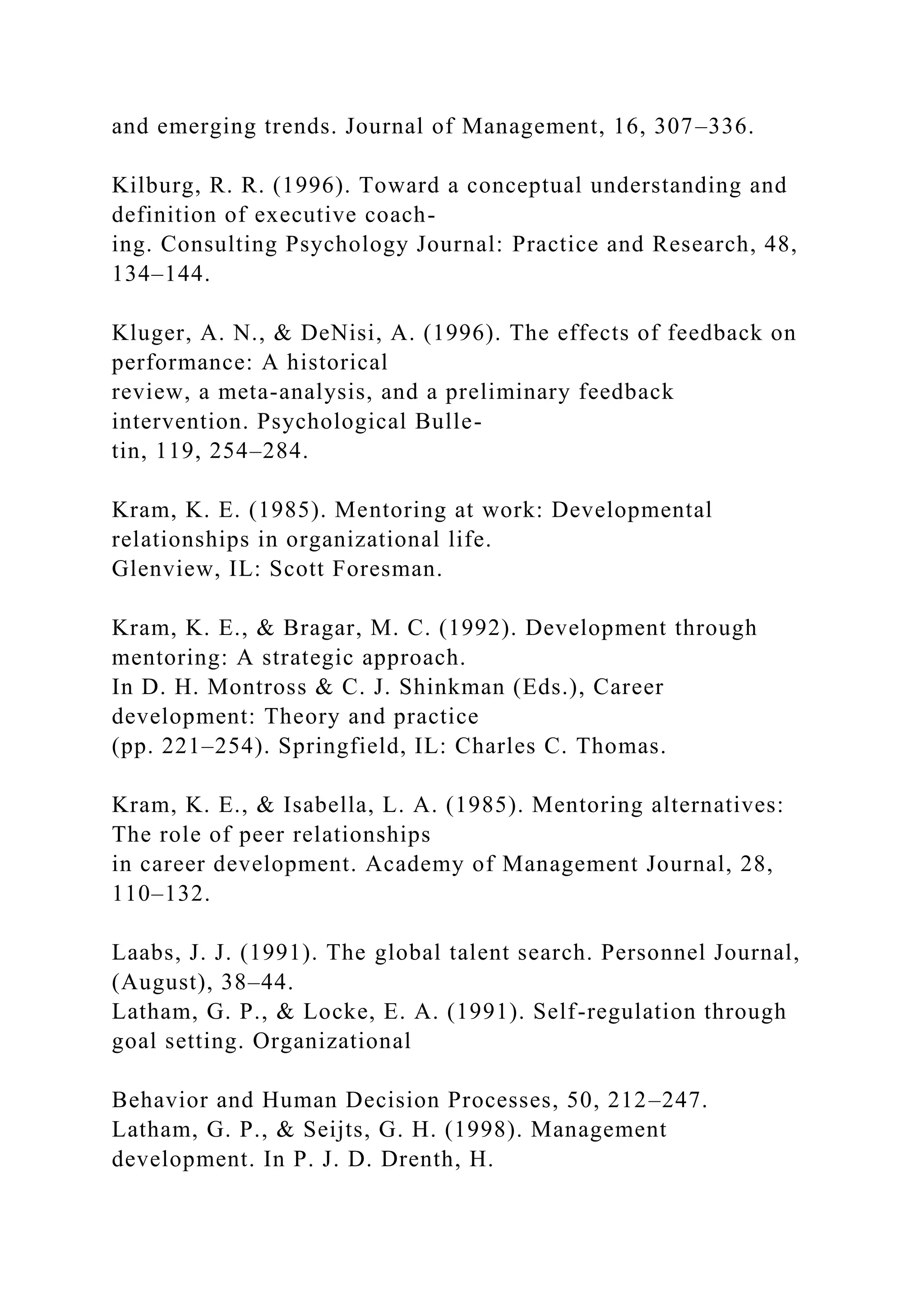 and emerging trends. Journal of Management, 16, 307–336.
Kilburg, R. R. (1996). Toward a conceptual understanding and
definition of executive coach-
ing. Consulting Psychology Journal: Practice and Research, 48,
134–144.
Kluger, A. N., & DeNisi, A. (1996). The effects of feedback on
performance: A historical
review, a meta-analysis, and a preliminary feedback
intervention. Psychological Bulle-
tin, 119, 254–284.
Kram, K. E. (1985). Mentoring at work: Developmental
relationships in organizational life.
Glenview, IL: Scott Foresman.
Kram, K. E., & Bragar, M. C. (1992). Development through
mentoring: A strategic approach.
In D. H. Montross & C. J. Shinkman (Eds.), Career
development: Theory and practice
(pp. 221–254). Springfield, IL: Charles C. Thomas.
Kram, K. E., & Isabella, L. A. (1985). Mentoring alternatives:
The role of peer relationships
in career development. Academy of Management Journal, 28,
110–132.
Laabs, J. J. (1991). The global talent search. Personnel Journal,
(August), 38–44.
Latham, G. P., & Locke, E. A. (1991). Self-regulation through
goal setting. Organizational
Behavior and Human Decision Processes, 50, 212–247.
Latham, G. P., & Seijts, G. H. (1998). Management
development. In P. J. D. Drenth, H.
 
