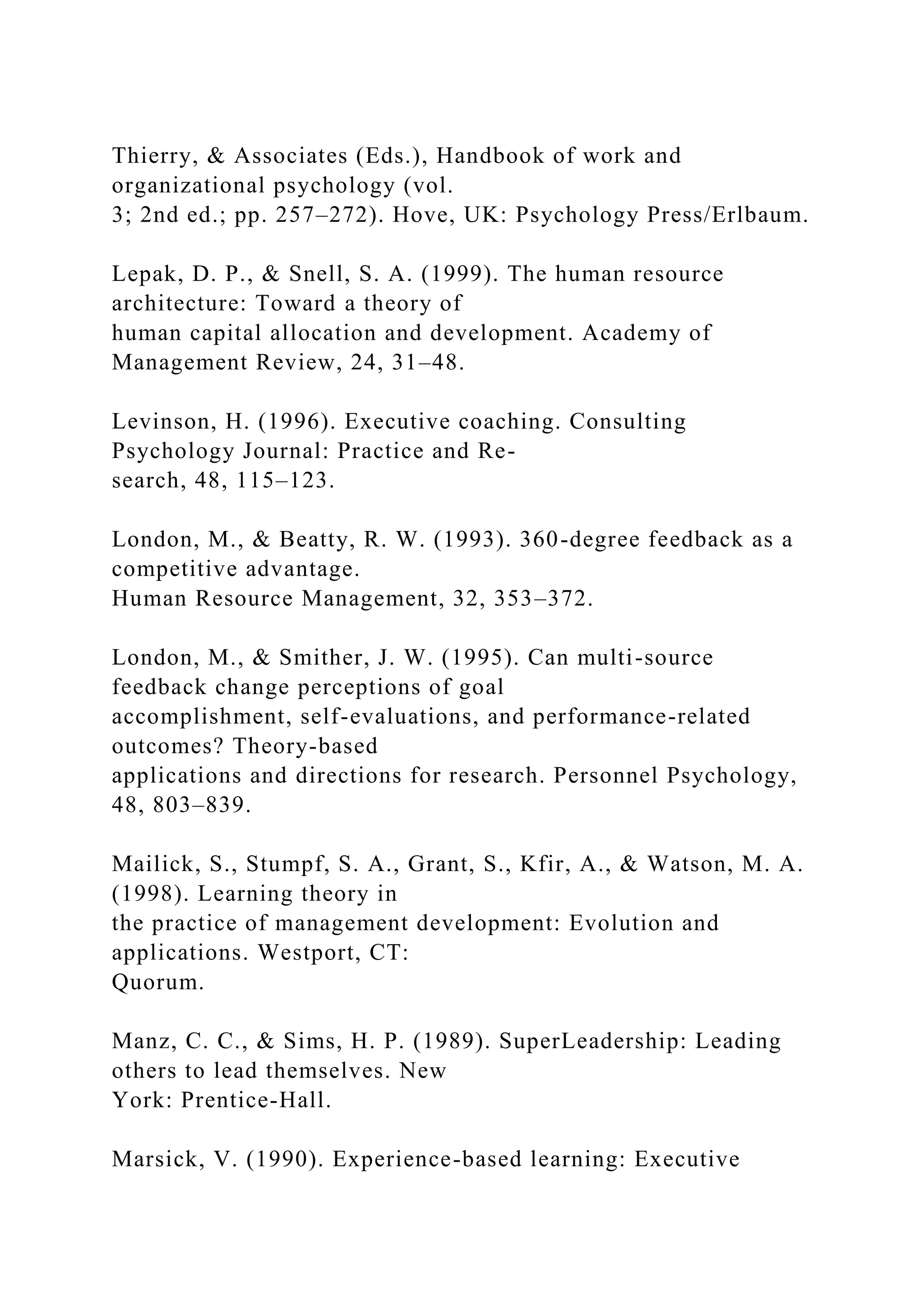 Thierry, & Associates (Eds.), Handbook of work and
organizational psychology (vol.
3; 2nd ed.; pp. 257–272). Hove, UK: Psychology Press/Erlbaum.
Lepak, D. P., & Snell, S. A. (1999). The human resource
architecture: Toward a theory of
human capital allocation and development. Academy of
Management Review, 24, 31–48.
Levinson, H. (1996). Executive coaching. Consulting
Psychology Journal: Practice and Re-
search, 48, 115–123.
London, M., & Beatty, R. W. (1993). 360-degree feedback as a
competitive advantage.
Human Resource Management, 32, 353–372.
London, M., & Smither, J. W. (1995). Can multi-source
feedback change perceptions of goal
accomplishment, self-evaluations, and performance-related
outcomes? Theory-based
applications and directions for research. Personnel Psychology,
48, 803–839.
Mailick, S., Stumpf, S. A., Grant, S., Kfir, A., & Watson, M. A.
(1998). Learning theory in
the practice of management development: Evolution and
applications. Westport, CT:
Quorum.
Manz, C. C., & Sims, H. P. (1989). SuperLeadership: Leading
others to lead themselves. New
York: Prentice-Hall.
Marsick, V. (1990). Experience-based learning: Executive
 
