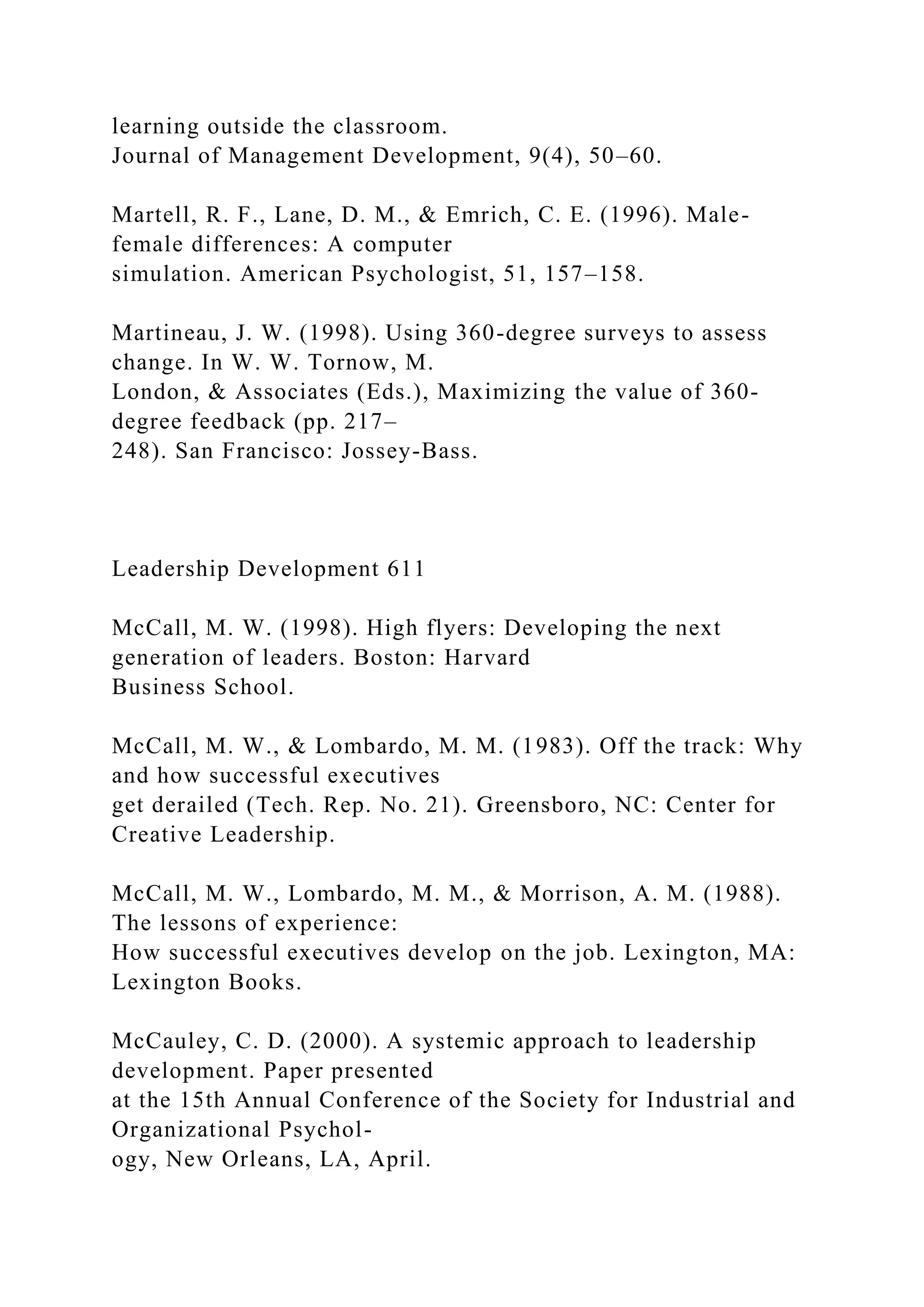 learning outside the classroom.
Journal of Management Development, 9(4), 50–60.
Martell, R. F., Lane, D. M., & Emrich, C. E. (1996). Male-
female differences: A computer
simulation. American Psychologist, 51, 157–158.
Martineau, J. W. (1998). Using 360-degree surveys to assess
change. In W. W. Tornow, M.
London, & Associates (Eds.), Maximizing the value of 360-
degree feedback (pp. 217–
248). San Francisco: Jossey-Bass.
Leadership Development 611
McCall, M. W. (1998). High flyers: Developing the next
generation of leaders. Boston: Harvard
Business School.
McCall, M. W., & Lombardo, M. M. (1983). Off the track: Why
and how successful executives
get derailed (Tech. Rep. No. 21). Greensboro, NC: Center for
Creative Leadership.
McCall, M. W., Lombardo, M. M., & Morrison, A. M. (1988).
The lessons of experience:
How successful executives develop on the job. Lexington, MA:
Lexington Books.
McCauley, C. D. (2000). A systemic approach to leadership
development. Paper presented
at the 15th Annual Conference of the Society for Industrial and
Organizational Psychol-
ogy, New Orleans, LA, April.
 