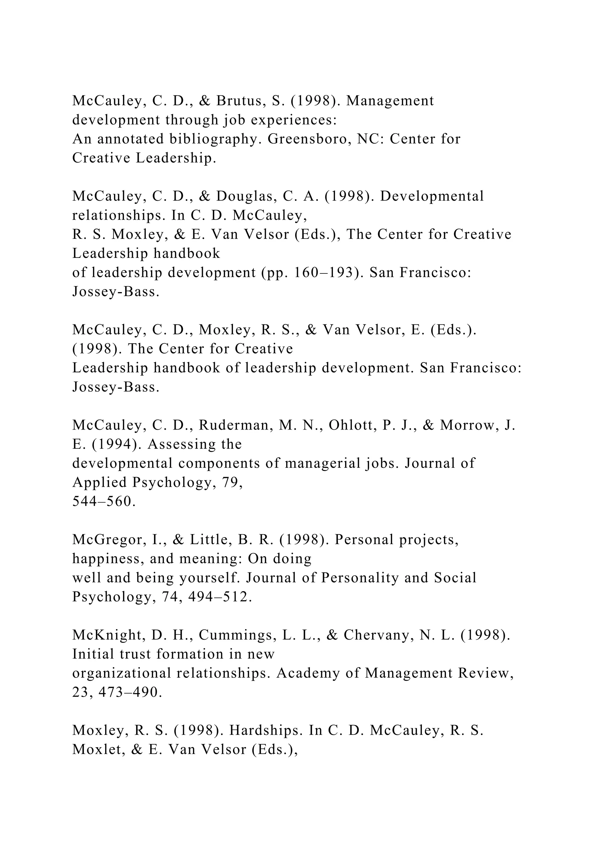 McCauley, C. D., & Brutus, S. (1998). Management
development through job experiences:
An annotated bibliography. Greensboro, NC: Center for
Creative Leadership.
McCauley, C. D., & Douglas, C. A. (1998). Developmental
relationships. In C. D. McCauley,
R. S. Moxley, & E. Van Velsor (Eds.), The Center for Creative
Leadership handbook
of leadership development (pp. 160–193). San Francisco:
Jossey-Bass.
McCauley, C. D., Moxley, R. S., & Van Velsor, E. (Eds.).
(1998). The Center for Creative
Leadership handbook of leadership development. San Francisco:
Jossey-Bass.
McCauley, C. D., Ruderman, M. N., Ohlott, P. J., & Morrow, J.
E. (1994). Assessing the
developmental components of managerial jobs. Journal of
Applied Psychology, 79,
544–560.
McGregor, I., & Little, B. R. (1998). Personal projects,
happiness, and meaning: On doing
well and being yourself. Journal of Personality and Social
Psychology, 74, 494–512.
McKnight, D. H., Cummings, L. L., & Chervany, N. L. (1998).
Initial trust formation in new
organizational relationships. Academy of Management Review,
23, 473–490.
Moxley, R. S. (1998). Hardships. In C. D. McCauley, R. S.
Moxlet, & E. Van Velsor (Eds.),
 