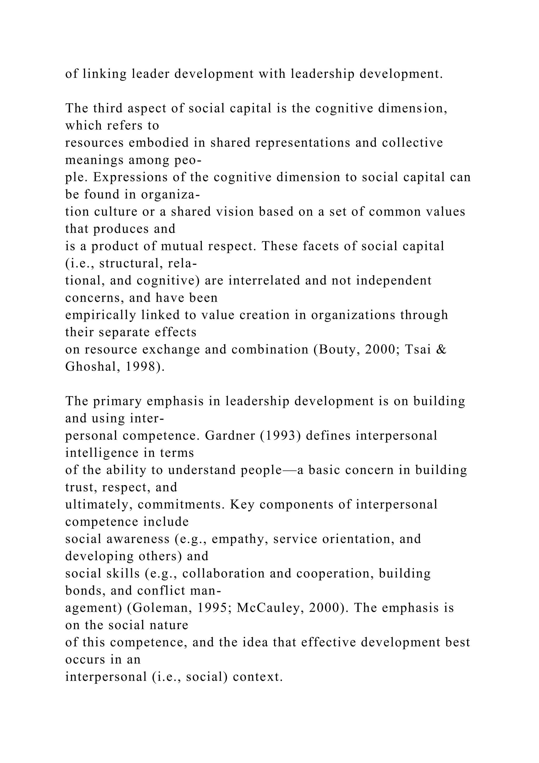 of linking leader development with leadership development.
The third aspect of social capital is the cognitive dimension,
which refers to
resources embodied in shared representations and collective
meanings among peo-
ple. Expressions of the cognitive dimension to social capital can
be found in organiza-
tion culture or a shared vision based on a set of common values
that produces and
is a product of mutual respect. These facets of social capital
(i.e., structural, rela-
tional, and cognitive) are interrelated and not independent
concerns, and have been
empirically linked to value creation in organizations through
their separate effects
on resource exchange and combination (Bouty, 2000; Tsai &
Ghoshal, 1998).
The primary emphasis in leadership development is on building
and using inter-
personal competence. Gardner (1993) defines interpersonal
intelligence in terms
of the ability to understand people—a basic concern in building
trust, respect, and
ultimately, commitments. Key components of interpersonal
competence include
social awareness (e.g., empathy, service orientation, and
developing others) and
social skills (e.g., collaboration and cooperation, building
bonds, and conflict man-
agement) (Goleman, 1995; McCauley, 2000). The emphasis is
on the social nature
of this competence, and the idea that effective development best
occurs in an
interpersonal (i.e., social) context.
 