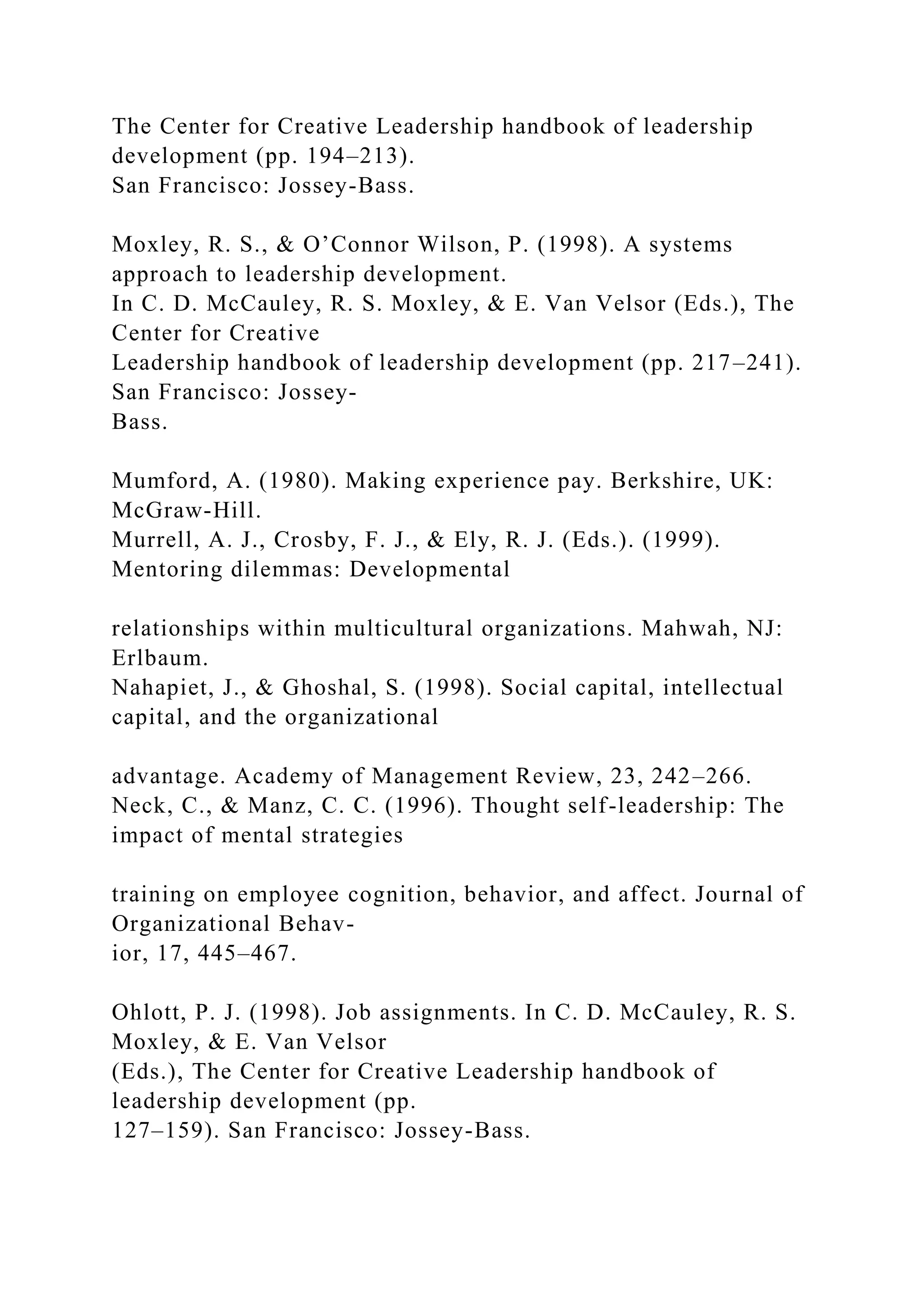 The Center for Creative Leadership handbook of leadership
development (pp. 194–213).
San Francisco: Jossey-Bass.
Moxley, R. S., & O’Connor Wilson, P. (1998). A systems
approach to leadership development.
In C. D. McCauley, R. S. Moxley, & E. Van Velsor (Eds.), The
Center for Creative
Leadership handbook of leadership development (pp. 217–241).
San Francisco: Jossey-
Bass.
Mumford, A. (1980). Making experience pay. Berkshire, UK:
McGraw-Hill.
Murrell, A. J., Crosby, F. J., & Ely, R. J. (Eds.). (1999).
Mentoring dilemmas: Developmental
relationships within multicultural organizations. Mahwah, NJ:
Erlbaum.
Nahapiet, J., & Ghoshal, S. (1998). Social capital, intellectual
capital, and the organizational
advantage. Academy of Management Review, 23, 242–266.
Neck, C., & Manz, C. C. (1996). Thought self-leadership: The
impact of mental strategies
training on employee cognition, behavior, and affect. Journal of
Organizational Behav-
ior, 17, 445–467.
Ohlott, P. J. (1998). Job assignments. In C. D. McCauley, R. S.
Moxley, & E. Van Velsor
(Eds.), The Center for Creative Leadership handbook of
leadership development (pp.
127–159). San Francisco: Jossey-Bass.
 