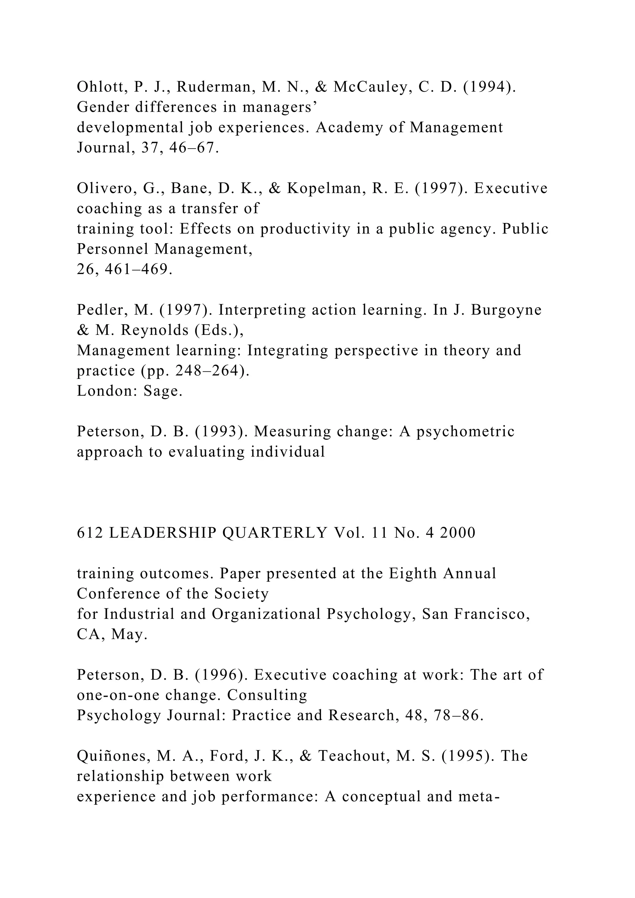 Ohlott, P. J., Ruderman, M. N., & McCauley, C. D. (1994).
Gender differences in managers’
developmental job experiences. Academy of Management
Journal, 37, 46–67.
Olivero, G., Bane, D. K., & Kopelman, R. E. (1997). Executive
coaching as a transfer of
training tool: Effects on productivity in a public agency. Public
Personnel Management,
26, 461–469.
Pedler, M. (1997). Interpreting action learning. In J. Burgoyne
& M. Reynolds (Eds.),
Management learning: Integrating perspective in theory and
practice (pp. 248–264).
London: Sage.
Peterson, D. B. (1993). Measuring change: A psychometric
approach to evaluating individual
612 LEADERSHIP QUARTERLY Vol. 11 No. 4 2000
training outcomes. Paper presented at the Eighth Annual
Conference of the Society
for Industrial and Organizational Psychology, San Francisco,
CA, May.
Peterson, D. B. (1996). Executive coaching at work: The art of
one-on-one change. Consulting
Psychology Journal: Practice and Research, 48, 78–86.
Quiñones, M. A., Ford, J. K., & Teachout, M. S. (1995). The
relationship between work
experience and job performance: A conceptual and meta-
 