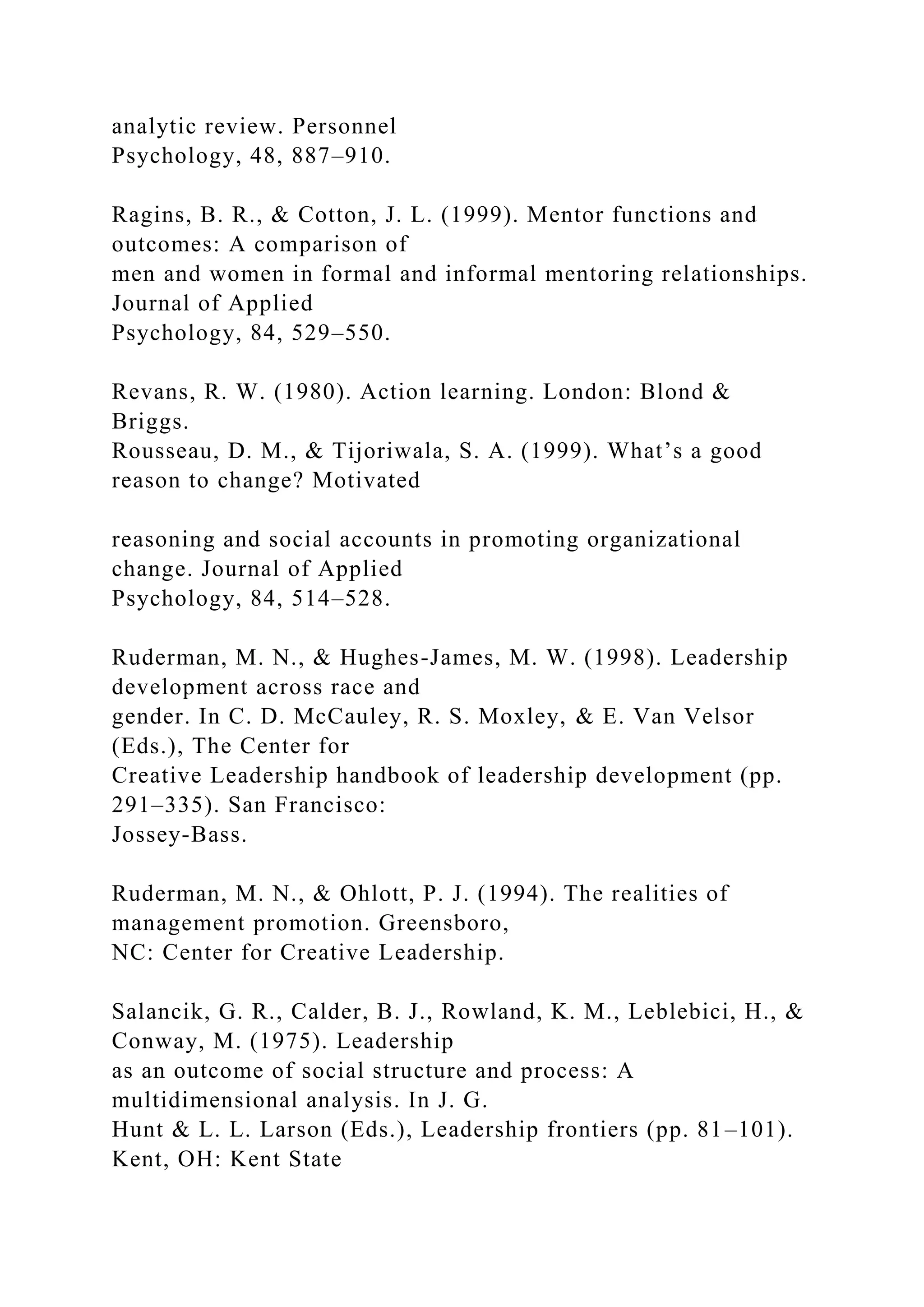 analytic review. Personnel
Psychology, 48, 887–910.
Ragins, B. R., & Cotton, J. L. (1999). Mentor functions and
outcomes: A comparison of
men and women in formal and informal mentoring relationships.
Journal of Applied
Psychology, 84, 529–550.
Revans, R. W. (1980). Action learning. London: Blond &
Briggs.
Rousseau, D. M., & Tijoriwala, S. A. (1999). What’s a good
reason to change? Motivated
reasoning and social accounts in promoting organizational
change. Journal of Applied
Psychology, 84, 514–528.
Ruderman, M. N., & Hughes-James, M. W. (1998). Leadership
development across race and
gender. In C. D. McCauley, R. S. Moxley, & E. Van Velsor
(Eds.), The Center for
Creative Leadership handbook of leadership development (pp.
291–335). San Francisco:
Jossey-Bass.
Ruderman, M. N., & Ohlott, P. J. (1994). The realities of
management promotion. Greensboro,
NC: Center for Creative Leadership.
Salancik, G. R., Calder, B. J., Rowland, K. M., Leblebici, H., &
Conway, M. (1975). Leadership
as an outcome of social structure and process: A
multidimensional analysis. In J. G.
Hunt & L. L. Larson (Eds.), Leadership frontiers (pp. 81–101).
Kent, OH: Kent State
 