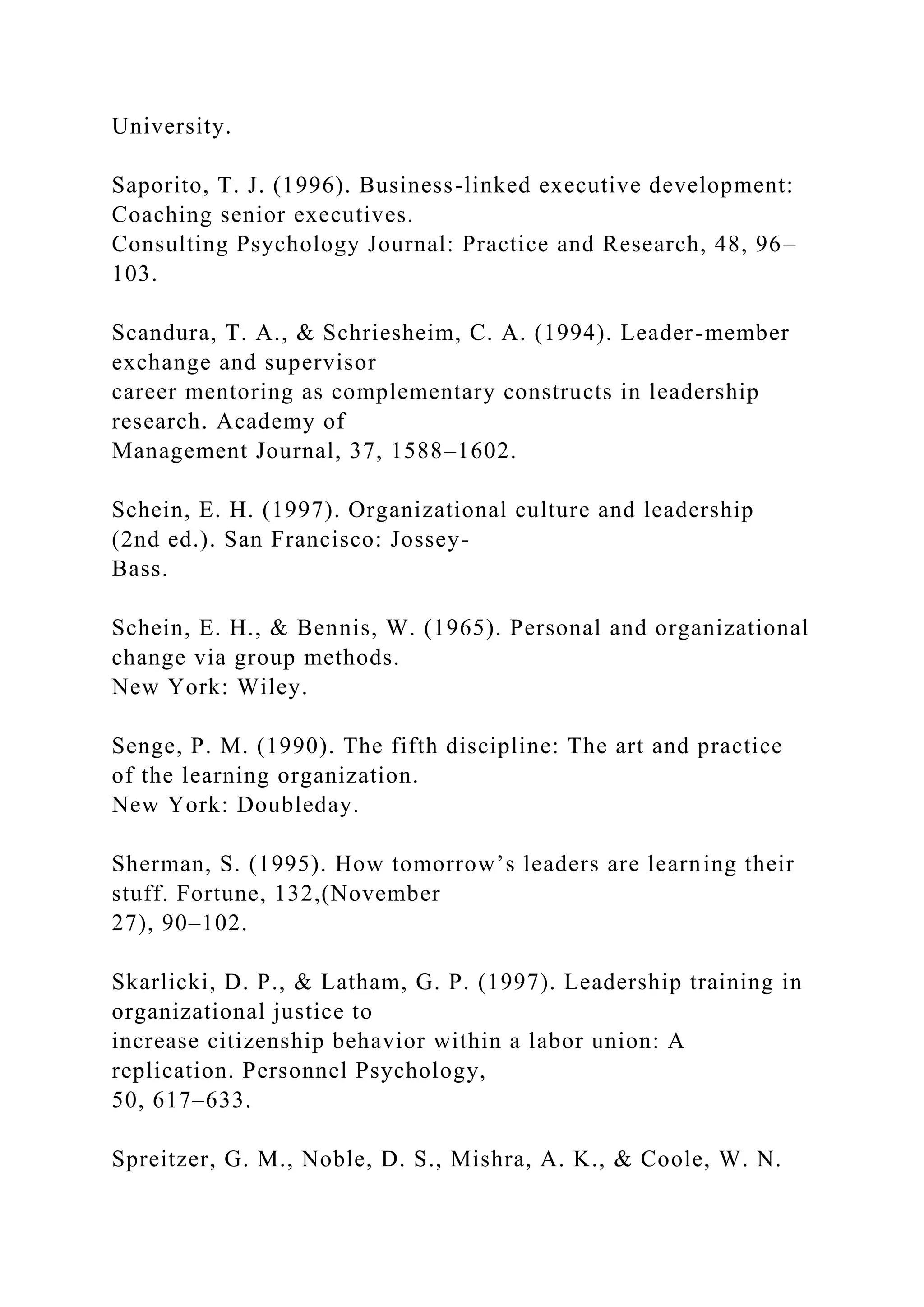University.
Saporito, T. J. (1996). Business-linked executive development:
Coaching senior executives.
Consulting Psychology Journal: Practice and Research, 48, 96–
103.
Scandura, T. A., & Schriesheim, C. A. (1994). Leader-member
exchange and supervisor
career mentoring as complementary constructs in leadership
research. Academy of
Management Journal, 37, 1588–1602.
Schein, E. H. (1997). Organizational culture and leadership
(2nd ed.). San Francisco: Jossey-
Bass.
Schein, E. H., & Bennis, W. (1965). Personal and organizational
change via group methods.
New York: Wiley.
Senge, P. M. (1990). The fifth discipline: The art and practice
of the learning organization.
New York: Doubleday.
Sherman, S. (1995). How tomorrow’s leaders are learning their
stuff. Fortune, 132,(November
27), 90–102.
Skarlicki, D. P., & Latham, G. P. (1997). Leadership training in
organizational justice to
increase citizenship behavior within a labor union: A
replication. Personnel Psychology,
50, 617–633.
Spreitzer, G. M., Noble, D. S., Mishra, A. K., & Coole, W. N.
 