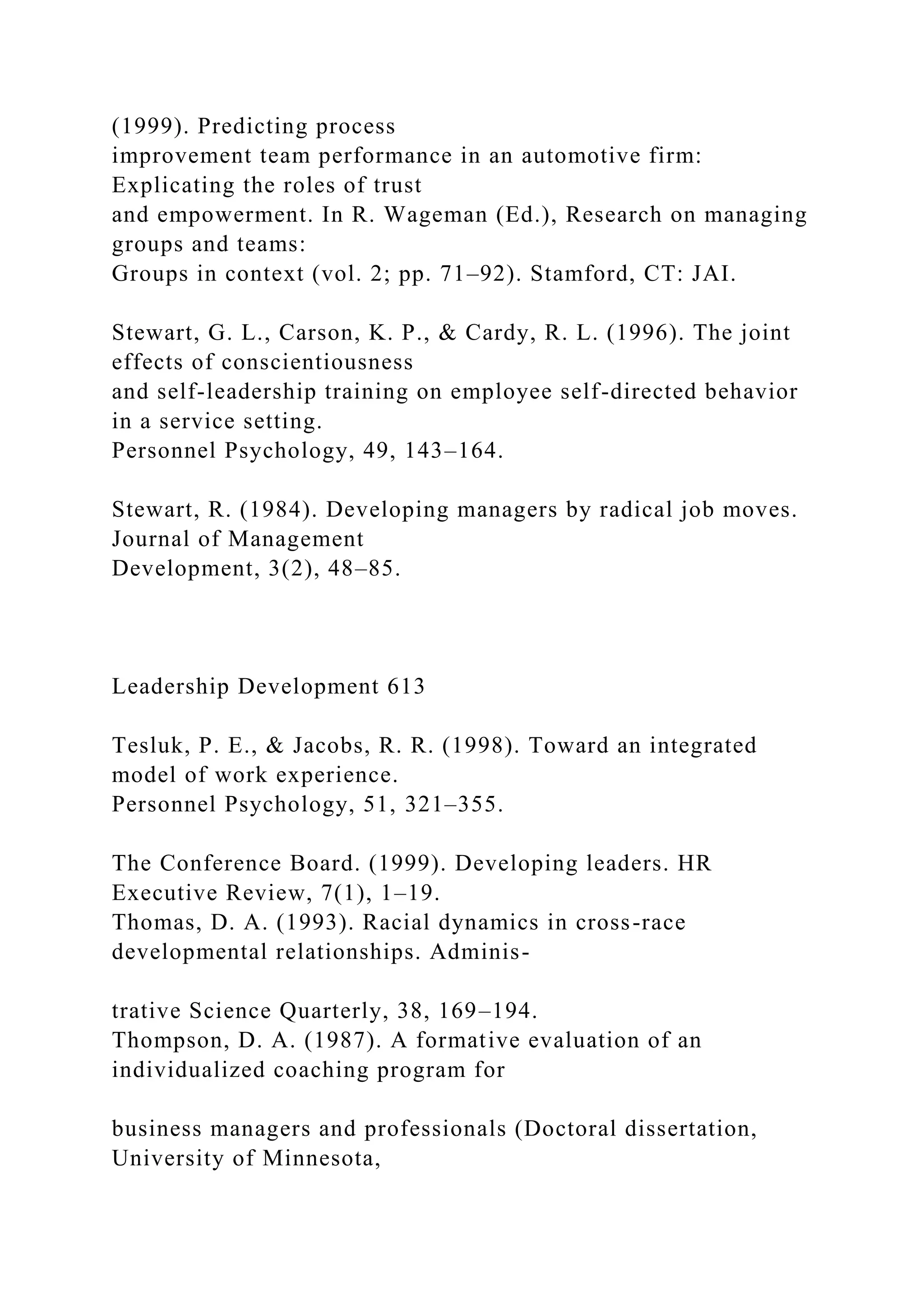 (1999). Predicting process
improvement team performance in an automotive firm:
Explicating the roles of trust
and empowerment. In R. Wageman (Ed.), Research on managing
groups and teams:
Groups in context (vol. 2; pp. 71–92). Stamford, CT: JAI.
Stewart, G. L., Carson, K. P., & Cardy, R. L. (1996). The joint
effects of conscientiousness
and self-leadership training on employee self-directed behavior
in a service setting.
Personnel Psychology, 49, 143–164.
Stewart, R. (1984). Developing managers by radical job moves.
Journal of Management
Development, 3(2), 48–85.
Leadership Development 613
Tesluk, P. E., & Jacobs, R. R. (1998). Toward an integrated
model of work experience.
Personnel Psychology, 51, 321–355.
The Conference Board. (1999). Developing leaders. HR
Executive Review, 7(1), 1–19.
Thomas, D. A. (1993). Racial dynamics in cross-race
developmental relationships. Adminis-
trative Science Quarterly, 38, 169–194.
Thompson, D. A. (1987). A formative evaluation of an
individualized coaching program for
business managers and professionals (Doctoral dissertation,
University of Minnesota,
 