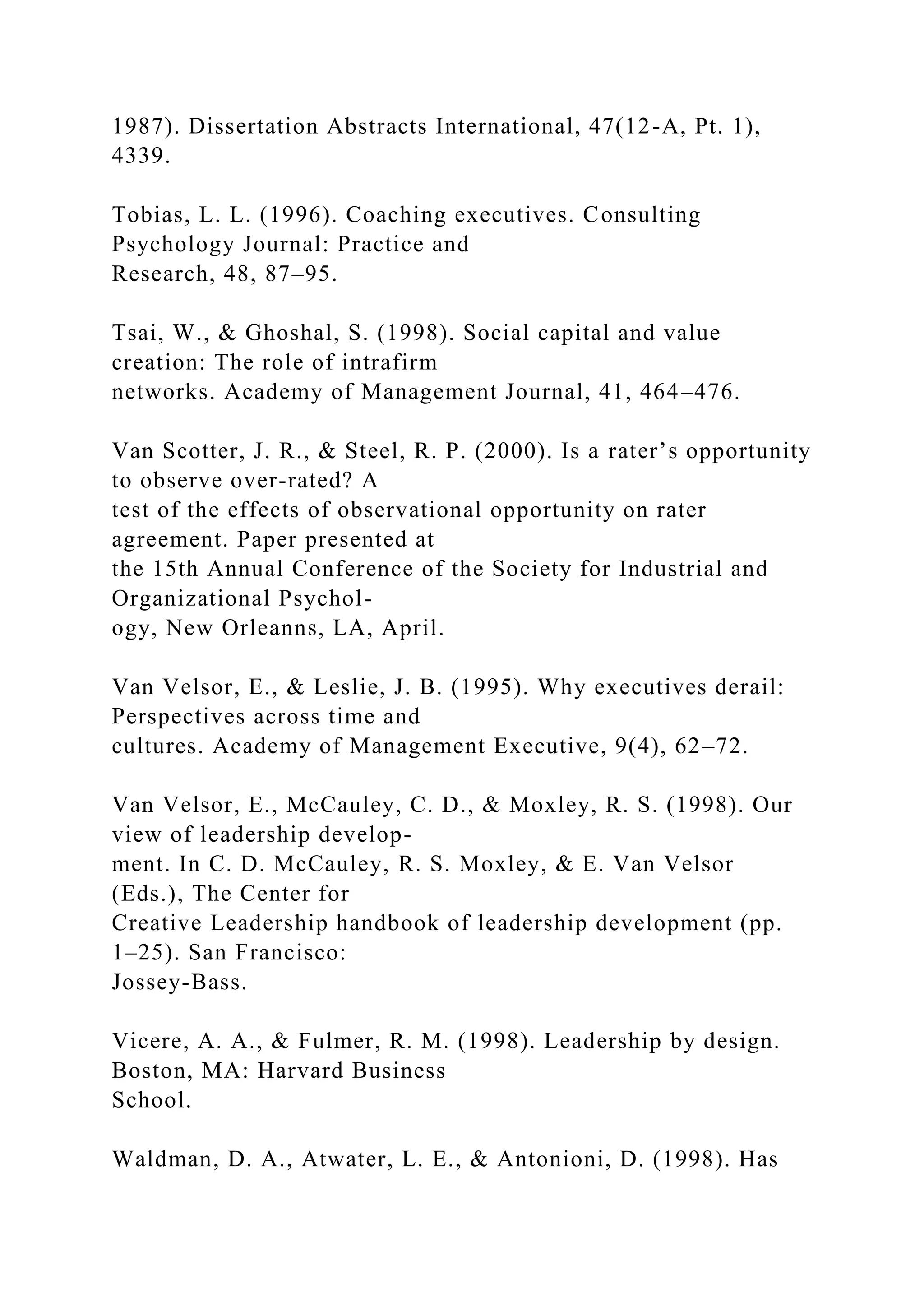 1987). Dissertation Abstracts International, 47(12-A, Pt. 1),
4339.
Tobias, L. L. (1996). Coaching executives. Consulting
Psychology Journal: Practice and
Research, 48, 87–95.
Tsai, W., & Ghoshal, S. (1998). Social capital and value
creation: The role of intrafirm
networks. Academy of Management Journal, 41, 464–476.
Van Scotter, J. R., & Steel, R. P. (2000). Is a rater’s opportunity
to observe over-rated? A
test of the effects of observational opportunity on rater
agreement. Paper presented at
the 15th Annual Conference of the Society for Industrial and
Organizational Psychol-
ogy, New Orleanns, LA, April.
Van Velsor, E., & Leslie, J. B. (1995). Why executives derail:
Perspectives across time and
cultures. Academy of Management Executive, 9(4), 62–72.
Van Velsor, E., McCauley, C. D., & Moxley, R. S. (1998). Our
view of leadership develop-
ment. In C. D. McCauley, R. S. Moxley, & E. Van Velsor
(Eds.), The Center for
Creative Leadership handbook of leadership development (pp.
1–25). San Francisco:
Jossey-Bass.
Vicere, A. A., & Fulmer, R. M. (1998). Leadership by design.
Boston, MA: Harvard Business
School.
Waldman, D. A., Atwater, L. E., & Antonioni, D. (1998). Has
 