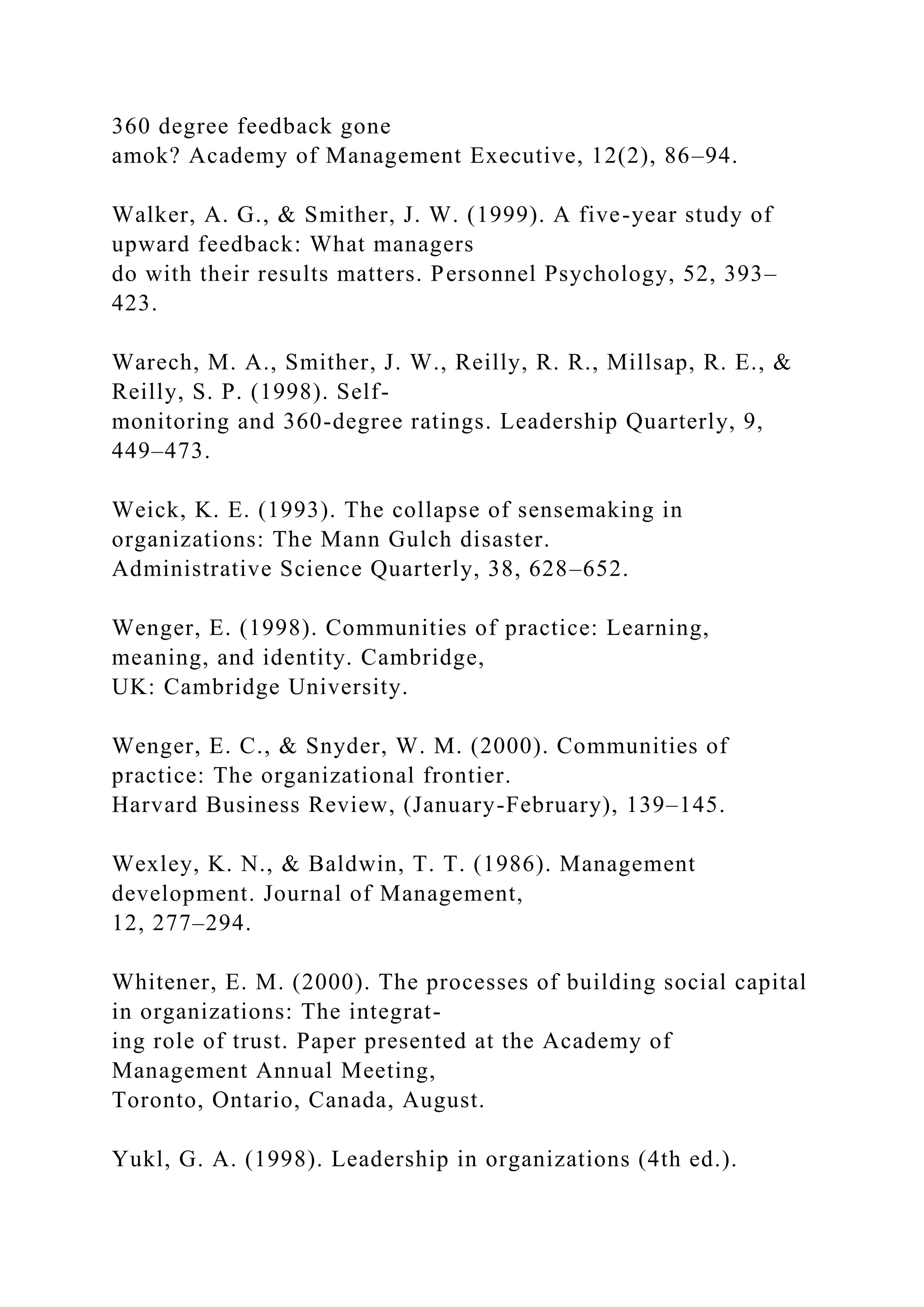 360 degree feedback gone
amok? Academy of Management Executive, 12(2), 86–94.
Walker, A. G., & Smither, J. W. (1999). A five-year study of
upward feedback: What managers
do with their results matters. Personnel Psychology, 52, 393–
423.
Warech, M. A., Smither, J. W., Reilly, R. R., Millsap, R. E., &
Reilly, S. P. (1998). Self-
monitoring and 360-degree ratings. Leadership Quarterly, 9,
449–473.
Weick, K. E. (1993). The collapse of sensemaking in
organizations: The Mann Gulch disaster.
Administrative Science Quarterly, 38, 628–652.
Wenger, E. (1998). Communities of practice: Learning,
meaning, and identity. Cambridge,
UK: Cambridge University.
Wenger, E. C., & Snyder, W. M. (2000). Communities of
practice: The organizational frontier.
Harvard Business Review, (January-February), 139–145.
Wexley, K. N., & Baldwin, T. T. (1986). Management
development. Journal of Management,
12, 277–294.
Whitener, E. M. (2000). The processes of building social capital
in organizations: The integrat-
ing role of trust. Paper presented at the Academy of
Management Annual Meeting,
Toronto, Ontario, Canada, August.
Yukl, G. A. (1998). Leadership in organizations (4th ed.).
 