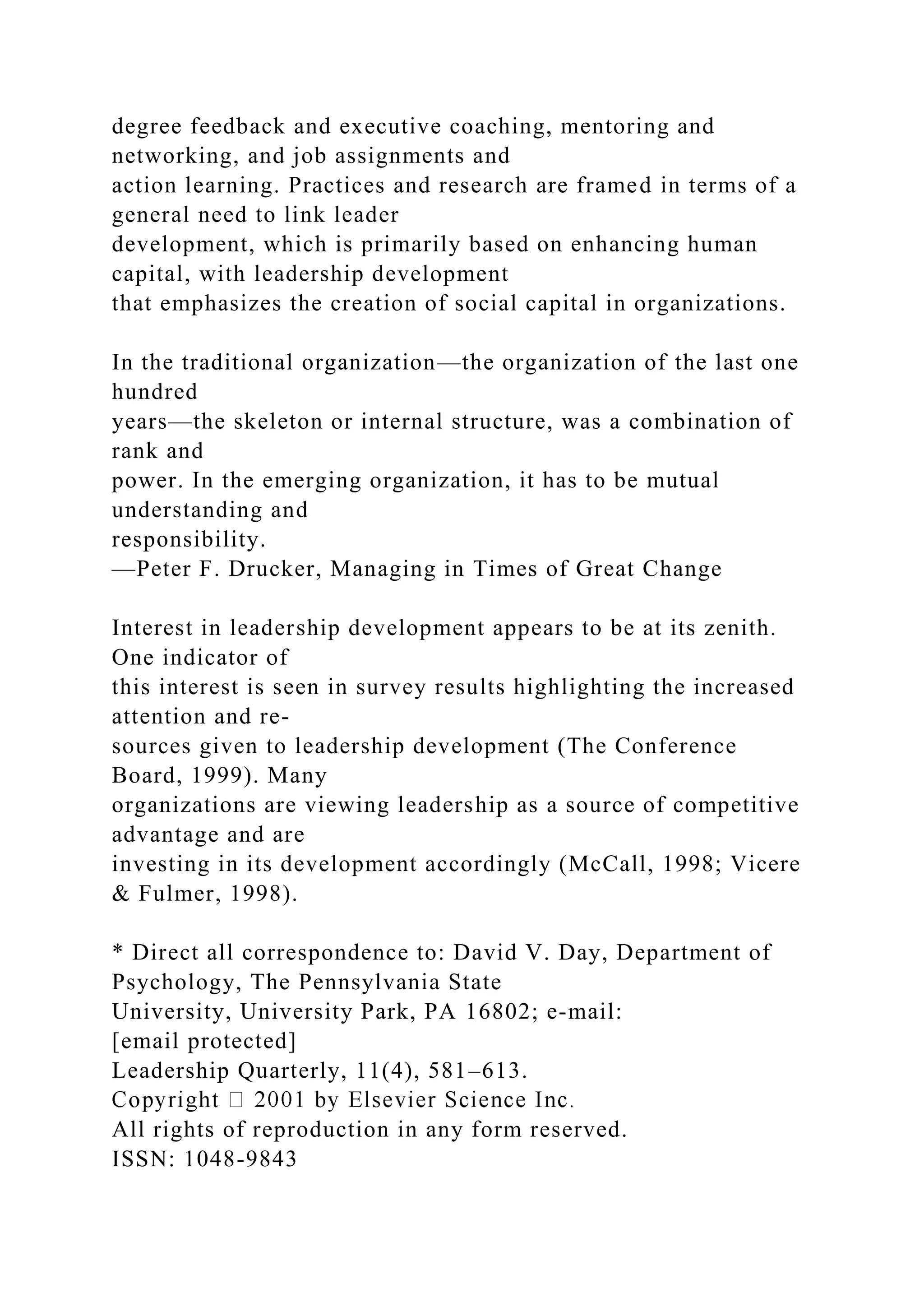 degree feedback and executive coaching, mentoring and
networking, and job assignments and
action learning. Practices and research are framed in terms of a
general need to link leader
development, which is primarily based on enhancing human
capital, with leadership development
that emphasizes the creation of social capital in organizations.
In the traditional organization—the organization of the last one
hundred
years—the skeleton or internal structure, was a combination of
rank and
power. In the emerging organization, it has to be mutual
understanding and
responsibility.
—Peter F. Drucker, Managing in Times of Great Change
Interest in leadership development appears to be at its zenith.
One indicator of
this interest is seen in survey results highlighting the increased
attention and re-
sources given to leadership development (The Conference
Board, 1999). Many
organizations are viewing leadership as a source of competitive
advantage and are
investing in its development accordingly (McCall, 1998; Vicere
& Fulmer, 1998).
* Direct all correspondence to: David V. Day, Department of
Psychology, The Pennsylvania State
University, University Park, PA 16802; e-mail:
[email protected]
Leadership Quarterly, 11(4), 581–613.
All rights of reproduction in any form reserved.
ISSN: 1048-9843
 