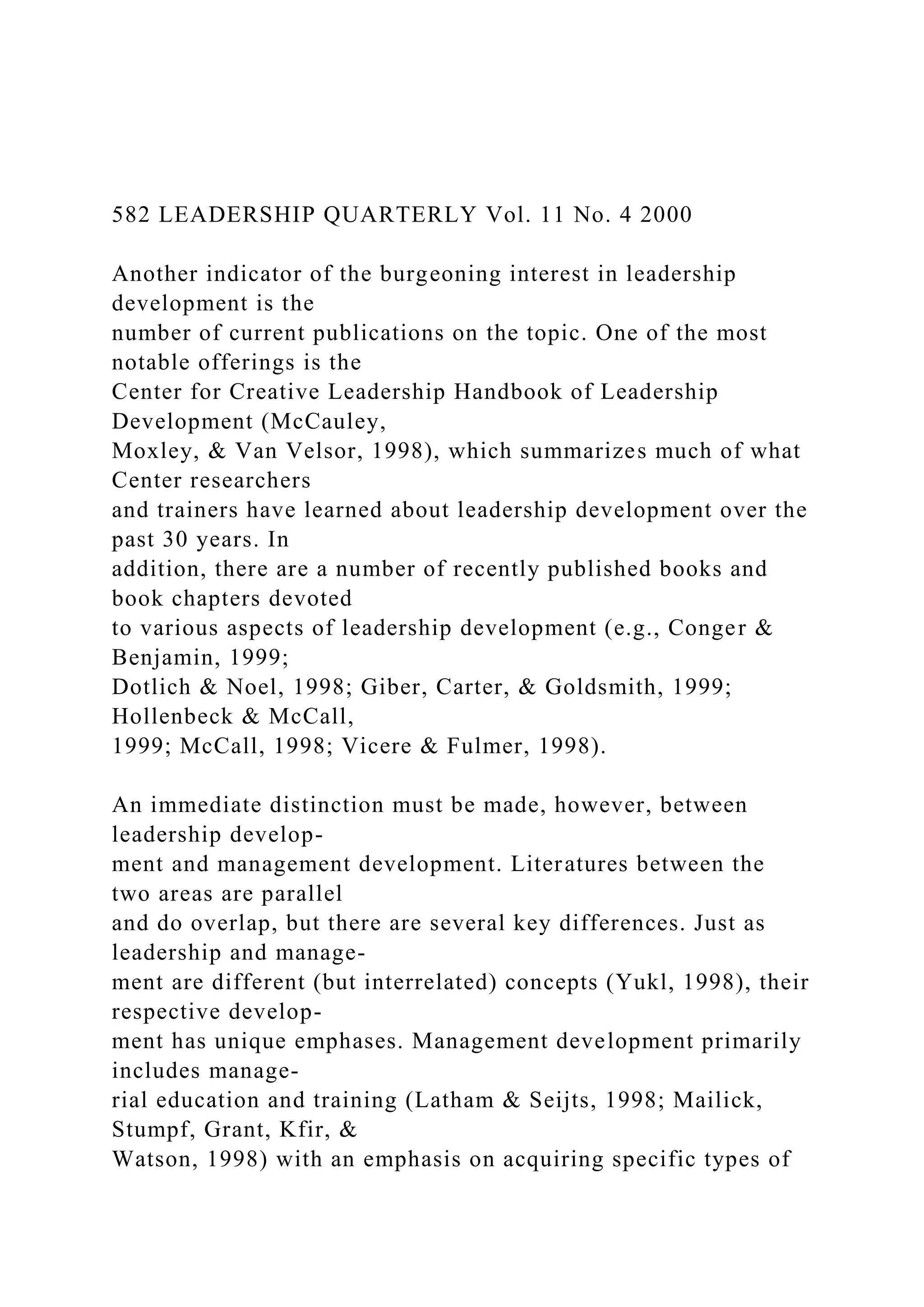 582 LEADERSHIP QUARTERLY Vol. 11 No. 4 2000
Another indicator of the burgeoning interest in leadership
development is the
number of current publications on the topic. One of the most
notable offerings is the
Center for Creative Leadership Handbook of Leadership
Development (McCauley,
Moxley, & Van Velsor, 1998), which summarizes much of what
Center researchers
and trainers have learned about leadership development over the
past 30 years. In
addition, there are a number of recently published books and
book chapters devoted
to various aspects of leadership development (e.g., Conger &
Benjamin, 1999;
Dotlich & Noel, 1998; Giber, Carter, & Goldsmith, 1999;
Hollenbeck & McCall,
1999; McCall, 1998; Vicere & Fulmer, 1998).
An immediate distinction must be made, however, between
leadership develop-
ment and management development. Literatures between the
two areas are parallel
and do overlap, but there are several key differences. Just as
leadership and manage-
ment are different (but interrelated) concepts (Yukl, 1998), their
respective develop-
ment has unique emphases. Management development primarily
includes manage-
rial education and training (Latham & Seijts, 1998; Mailick,
Stumpf, Grant, Kfir, &
Watson, 1998) with an emphasis on acquiring specific types of
 