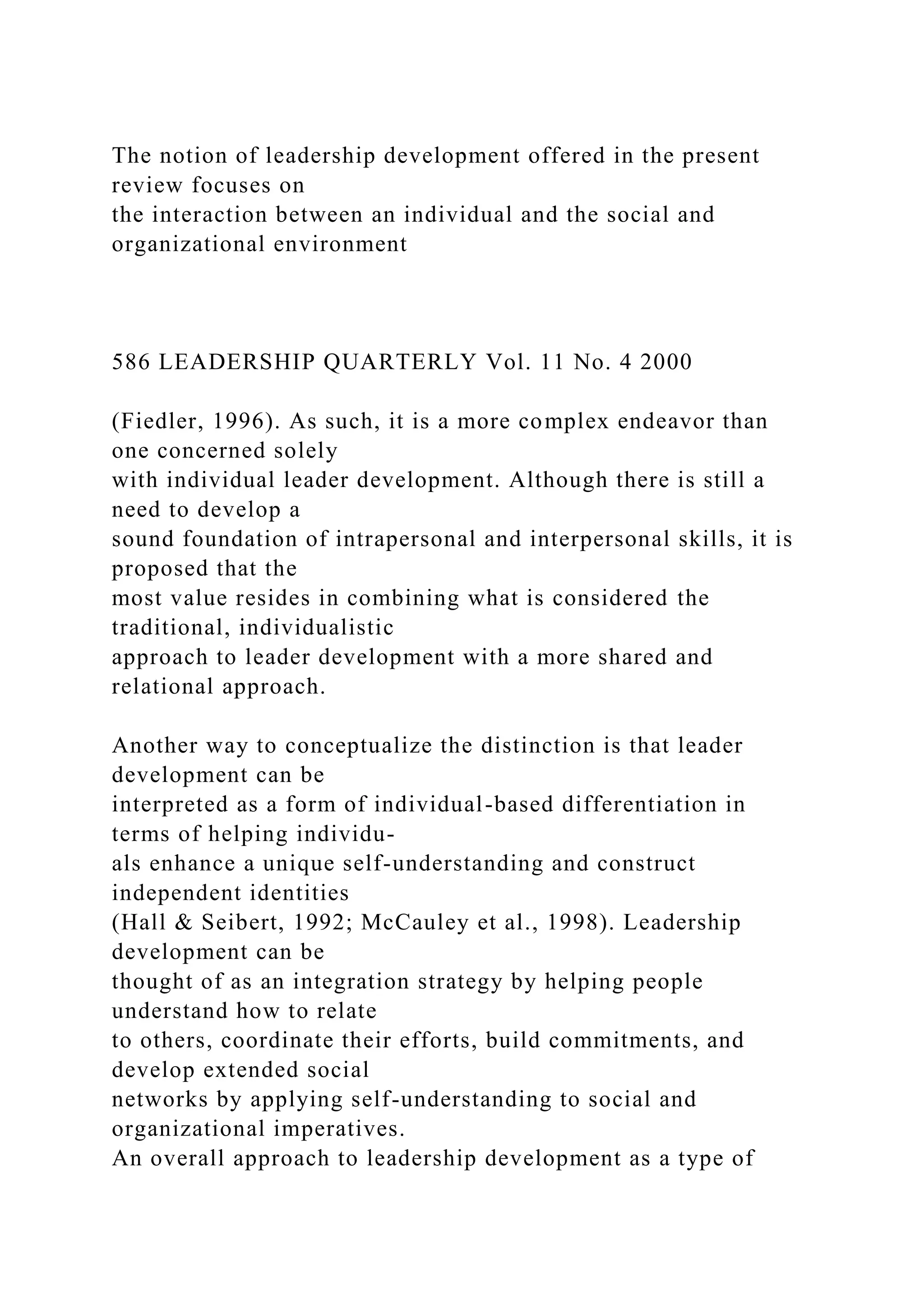 The notion of leadership development offered in the present
review focuses on
the interaction between an individual and the social and
organizational environment
586 LEADERSHIP QUARTERLY Vol. 11 No. 4 2000
(Fiedler, 1996). As such, it is a more complex endeavor than
one concerned solely
with individual leader development. Although there is still a
need to develop a
sound foundation of intrapersonal and interpersonal skills, it is
proposed that the
most value resides in combining what is considered the
traditional, individualistic
approach to leader development with a more shared and
relational approach.
Another way to conceptualize the distinction is that leader
development can be
interpreted as a form of individual-based differentiation in
terms of helping individu-
als enhance a unique self-understanding and construct
independent identities
(Hall & Seibert, 1992; McCauley et al., 1998). Leadership
development can be
thought of as an integration strategy by helping people
understand how to relate
to others, coordinate their efforts, build commitments, and
develop extended social
networks by applying self-understanding to social and
organizational imperatives.
An overall approach to leadership development as a type of
 