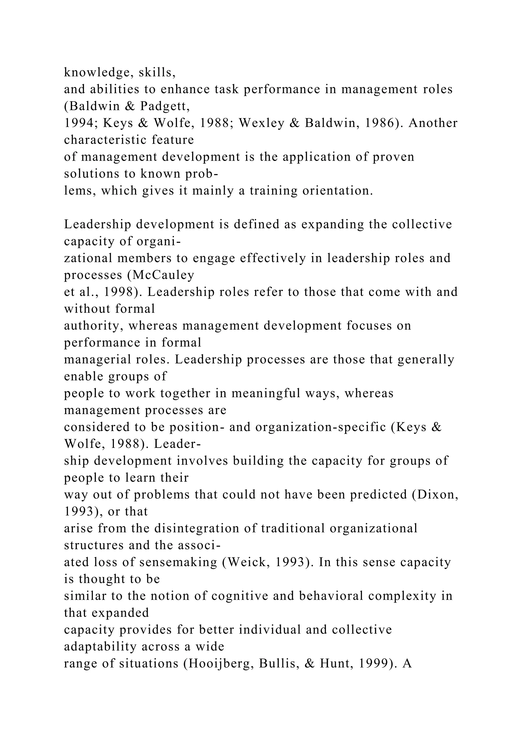 knowledge, skills,
and abilities to enhance task performance in management roles
(Baldwin & Padgett,
1994; Keys & Wolfe, 1988; Wexley & Baldwin, 1986). Another
characteristic feature
of management development is the application of proven
solutions to known prob-
lems, which gives it mainly a training orientation.
Leadership development is defined as expanding the collective
capacity of organi-
zational members to engage effectively in leadership roles and
processes (McCauley
et al., 1998). Leadership roles refer to those that come with and
without formal
authority, whereas management development focuses on
performance in formal
managerial roles. Leadership processes are those that generally
enable groups of
people to work together in meaningful ways, whereas
management processes are
considered to be position- and organization-specific (Keys &
Wolfe, 1988). Leader-
ship development involves building the capacity for groups of
people to learn their
way out of problems that could not have been predicted (Dixon,
1993), or that
arise from the disintegration of traditional organizational
structures and the associ-
ated loss of sensemaking (Weick, 1993). In this sense capacity
is thought to be
similar to the notion of cognitive and behavioral complexity in
that expanded
capacity provides for better individual and collective
adaptability across a wide
range of situations (Hooijberg, Bullis, & Hunt, 1999). A
 