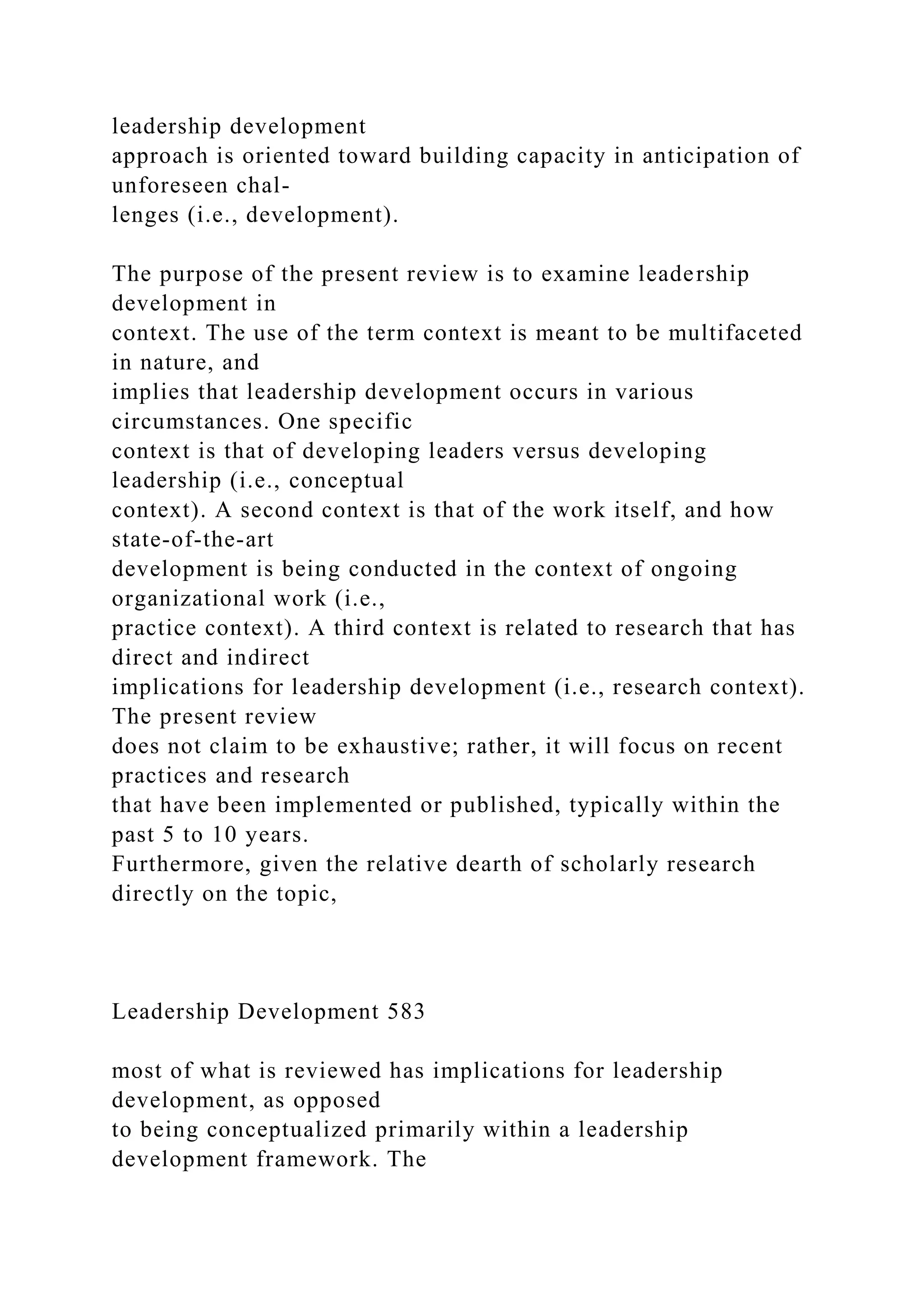 leadership development
approach is oriented toward building capacity in anticipation of
unforeseen chal-
lenges (i.e., development).
The purpose of the present review is to examine leadership
development in
context. The use of the term context is meant to be multifaceted
in nature, and
implies that leadership development occurs in various
circumstances. One specific
context is that of developing leaders versus developing
leadership (i.e., conceptual
context). A second context is that of the work itself, and how
state-of-the-art
development is being conducted in the context of ongoing
organizational work (i.e.,
practice context). A third context is related to research that has
direct and indirect
implications for leadership development (i.e., research context).
The present review
does not claim to be exhaustive; rather, it will focus on recent
practices and research
that have been implemented or published, typically within the
past 5 to 10 years.
Furthermore, given the relative dearth of scholarly research
directly on the topic,
Leadership Development 583
most of what is reviewed has implications for leadership
development, as opposed
to being conceptualized primarily within a leadership
development framework. The
 