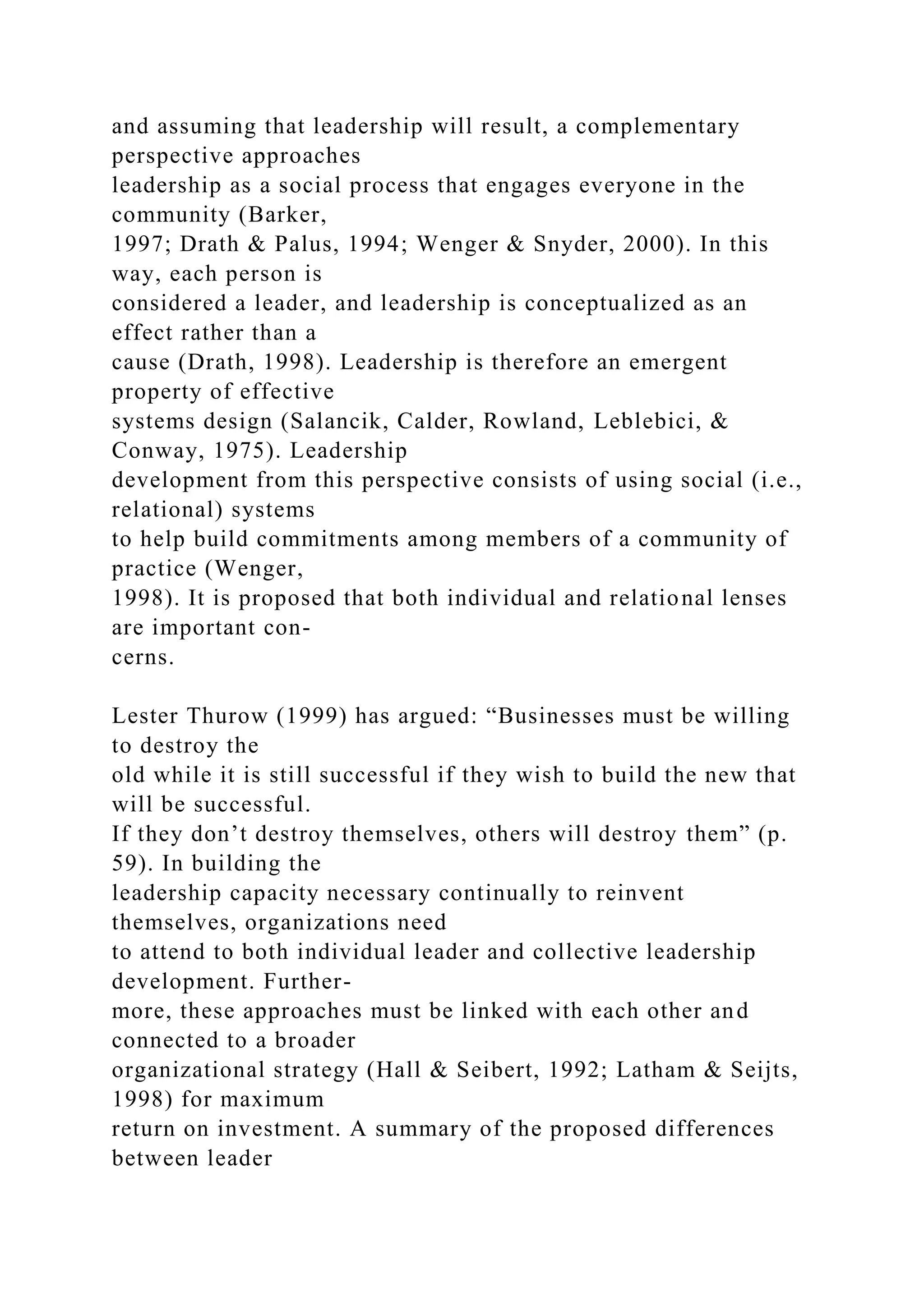 and assuming that leadership will result, a complementary
perspective approaches
leadership as a social process that engages everyone in the
community (Barker,
1997; Drath & Palus, 1994; Wenger & Snyder, 2000). In this
way, each person is
considered a leader, and leadership is conceptualized as an
effect rather than a
cause (Drath, 1998). Leadership is therefore an emergent
property of effective
systems design (Salancik, Calder, Rowland, Leblebici, &
Conway, 1975). Leadership
development from this perspective consists of using social (i.e.,
relational) systems
to help build commitments among members of a community of
practice (Wenger,
1998). It is proposed that both individual and relational lenses
are important con-
cerns.
Lester Thurow (1999) has argued: “Businesses must be willing
to destroy the
old while it is still successful if they wish to build the new that
will be successful.
If they don’t destroy themselves, others will destroy them” (p.
59). In building the
leadership capacity necessary continually to reinvent
themselves, organizations need
to attend to both individual leader and collective leadership
development. Further-
more, these approaches must be linked with each other and
connected to a broader
organizational strategy (Hall & Seibert, 1992; Latham & Seijts,
1998) for maximum
return on investment. A summary of the proposed differences
between leader
 